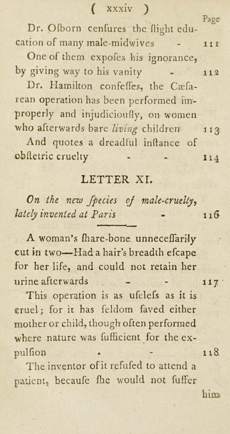 Page Dr. Ofborn cenfares tbe edu- cation of many male-midwives - iii One of them expofes his ignorance, by giving way to his vanity - 112 Dr. Plamilton confeffes, the Caefa- rean operation has been performed im- properly and injudicioufly, on women who afterwards bare living children 113. And quotes a dreadful inftance of cbllctric cruelty - - 114 LETTER XL On the new fpecies of male-cruelty^ lately invented at Paris - iiS A woman’s fhare-bone unneceflarily cut in two—Had a hair’s breadth efcape for her life, and could not retain her urine afterwards - - 117 This operation is as ufelefs as it is cruel; for it has feldom faved either mother or child, though often performed where nature was fufficient for the ex- pulfion • - 118 The inventor of it refufed to attend a patient, becaufe flie would not fuffer