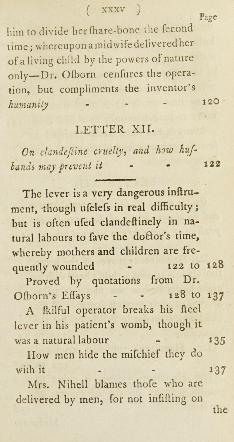 bhii to divide her f}ia.re-bone the fecond lime; whereupon amidwife delivered her of a living child by the powers of nature only—Dr* Ofborn cenfures the opera- tion, but compliments the inventor’s humanity - Page 120 LETTER XII. On clandejline cruelty^ and hoxo huf- bands may prevent it - - The lever is a very dangerous inftru- ment, though ufelefs in real difficulty; but is often ufed clandeftinely in na- tural labours to fave the doftoEs time, whereby mothers and children are fre- quently wounded - 122 to 128 Proved by quotations from Dr. Ofborn’s Eflays - - 128 to 137 A fkilful operator breaks his fleel lever in his patient’s womb, though it was a natural labour - 105 How men hide the mifehief they do with it - - 137 Mrs. Nihell blames thofe w^ho are delivered by men, for not infifting on