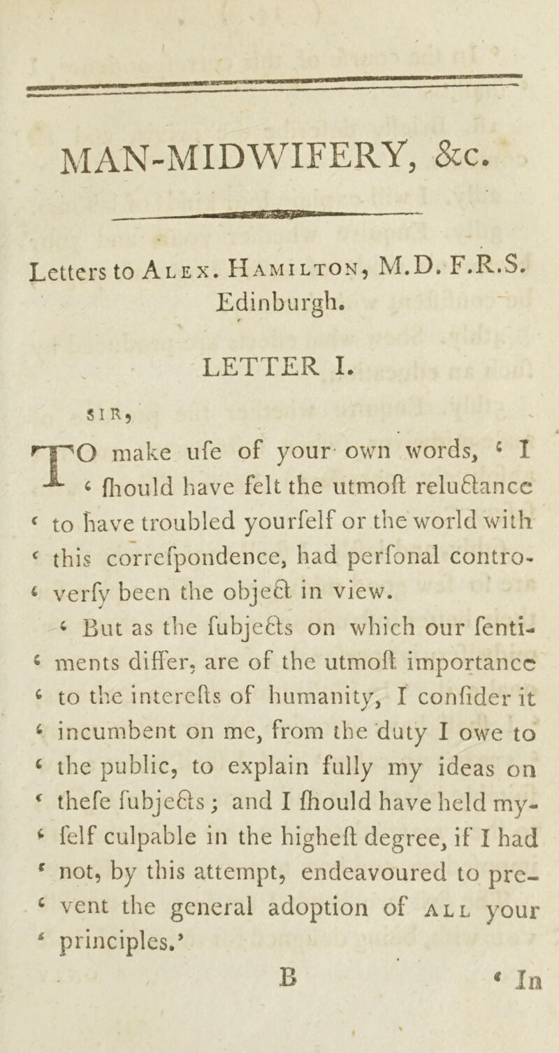 MAN-MIDWIFERY, &c. Letters to Alex. Hamilton, M.D. F.R.S. Edinburgh. O make ufe of your own words, ^ 1 ^ (liould have felt the utmoll: reluftancc ^ to have troubled yourfelf or the world with this correfpondence, had perfonal contro- ‘ verfy been the objeft in view. But as the fubjefts on which our fenti- ^ ments differ, are of the utmoft importance ^ to the interefts of humanity, I confider it ^ incumbent on me, from the duty I owe to ‘ the public, to explain fully my ideas on ^ thefe fubjefts ; and I fhould have held my- ^ felf culpable in the higheft degree, if I had * not, by this attempt, endeavoured to pre- ‘ vent the general adoption of all your * principles.* LETTER I SIR, * 111 B