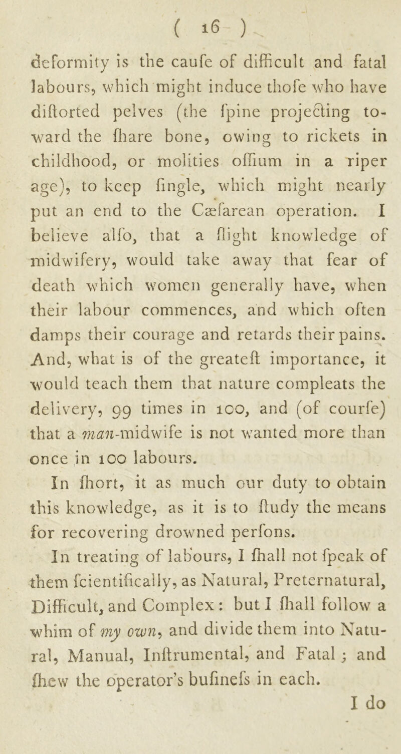 ( ) deformity is the caufe of difficult and fatal labours, which might induce thofe who have diftorted pelves (the I'pine projedling to- ward the Oiare bone, owing to rickets in childhood, or molities offium in a riper age}, to keep Tingle, which might nearly put an end to the Caefarean operation. I believe alfo, that a flight knowledge of midwifery, would take away that fear of death which women generally have, when their labour commences, and which often damps their courage and retards their pains. And, what is of the greatefl importance, it would teach them that nature compleats the delivery, 99 times in ico, and (of courfe) that a W(2n-midwife is not wanted more than once in too labours. In ffiort, it as much our duty to obtain this knowledge, as it is to fludy the means for recovering drowned perfons. In treating of labours, I ffiall not fpeak of them fcientifically, as Natural, Preternatural, Difficult, and Complex : but I ffiall follow a whim of my own^ and divide them into Natu- ral, Manual, Inhrumental,’and Fatal; and ffiew the operator’s bufinefs in each. I do