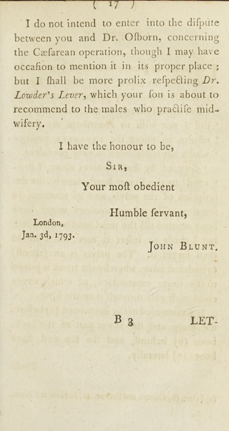 between you and Dr. Oftorn, concerning the Casfarean operation, though I may have but I fliall be more prolix refpeQing Dr\ Lowder^s Lever^ which your fon is about to recommend to the males who pra£life mid- wifery. I have the honour to bcj Siu, Your mofl: obedient London, Jan. 3d, 1793. Humble fervant, John Blunt, LET-