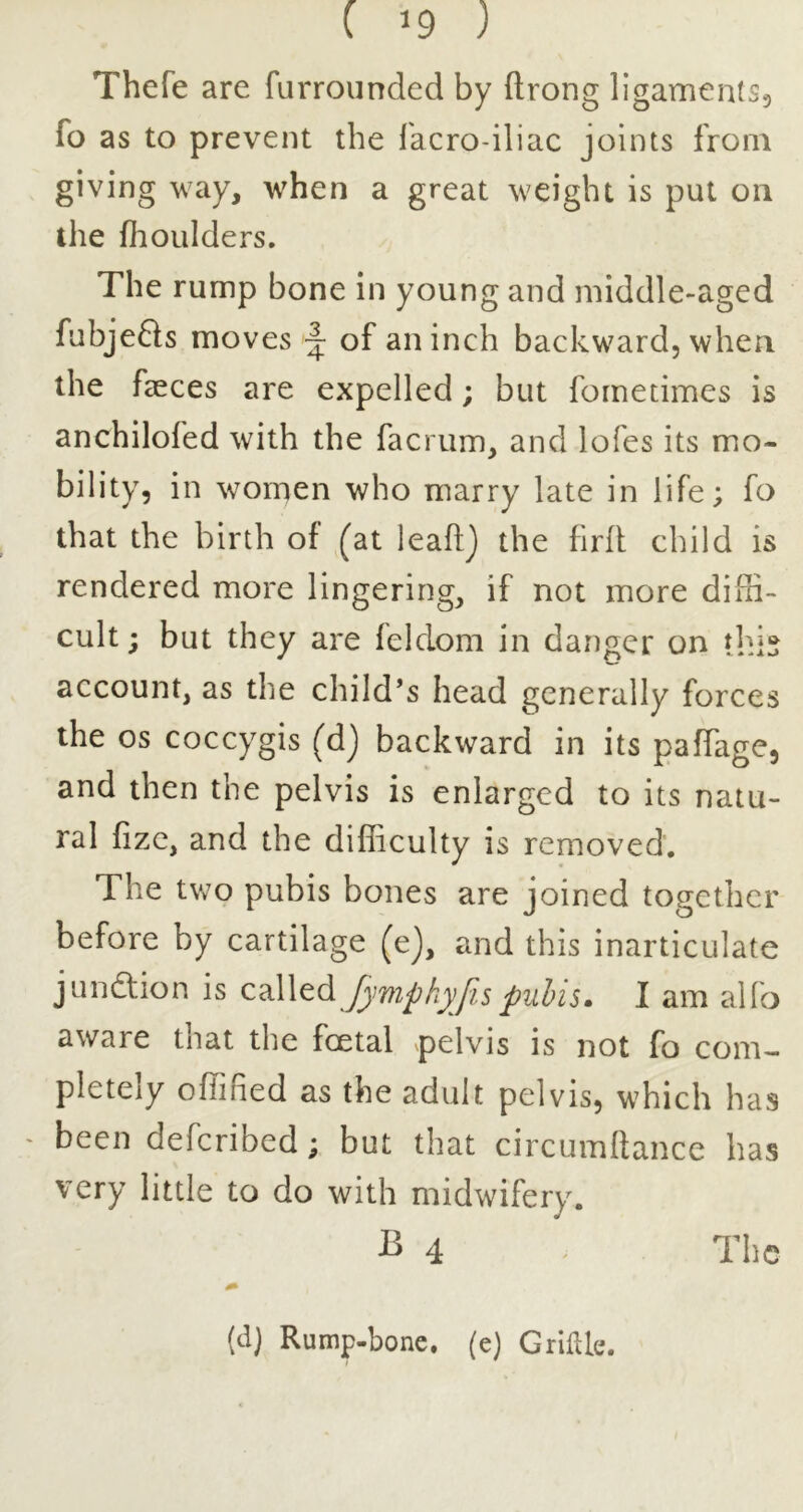 Thefe are furrounded by ftrong ligamenlS5 fo as to prevent the facro-iliac joints from giving way, when a great weight is put on the flioulders. The rump bone in young and middle-aged fubjefts moves ~ of an inch backward, when the faeces are expelled; but fometimes is anchilofed with the facrum, and lofes its mo- bility, in women who marry late in life; fo that the birth of ,^at leaftj the firlt: child is rendered more lingering, if not more diffi- cult ; but they are feldom in danger on this account, as the child’s head generally forces the os coccygis (dj backward in its paffage, and then the pelvis is enlarged to its natu- ral fizc, and the difficulty is removed. The two pubis bones are joined together before by cartilage (ej, and this inarticulate junction is cMtd Jjmpkyfis pubis. I am alfo aware that the foetal pelvis is not fo com- pletely offified as the adult pelvis, which has - been deferibed; but that circumltance has very little to do with midwifery. ^ 4 ' The (d) Rump-bone, (e) GrilUe.