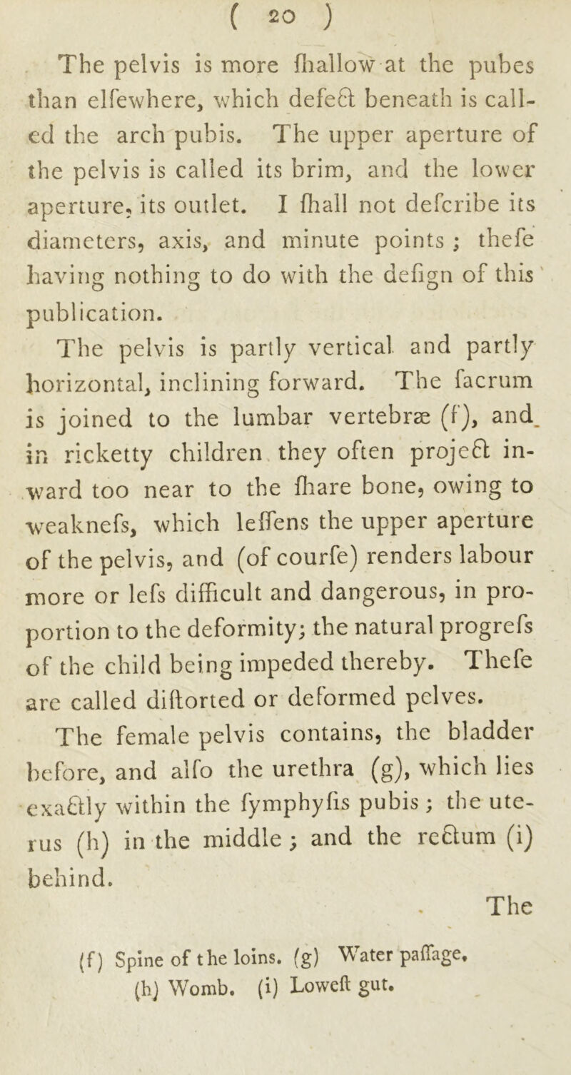 The pelvis is more iliallow at the pubes than elfewhere, which defe6l beneath is call- ed the arch pubis. The upper aperture of the pelvis is called its brim, and the lower aperture, its outlet. I fhall not defcribe its diameters, axis, and minute points ; thefe havinjT nothinsr to do with the defio-n of this' o o o publication. The pelvis is partly vertical and partly horizontal, inclining forward. The facrum is joined to the lumbar vertebrae (f), and_ in ricketty children they often projc6l in- ward too near to the fliare bone, owing to weaknefs, which leifens the upper aperture of the pelvis, and (of courfe) renders labour more or lefs difficult and dangerous, in pro- portion to the deformity; the natural progrefs of the child being impeded thereby. Thefe are called diflorted or deformed pelves. The female pelvis contains, the bladder before, and alfo the urethra (g), which lies cxaQly within the fymphyfis pubis; the ute- rus (h) in the middle ; and the return (i) behind. The (f) Spine of the loins, (g) Water paflage. (hj Womb, (i) Loweft gut.