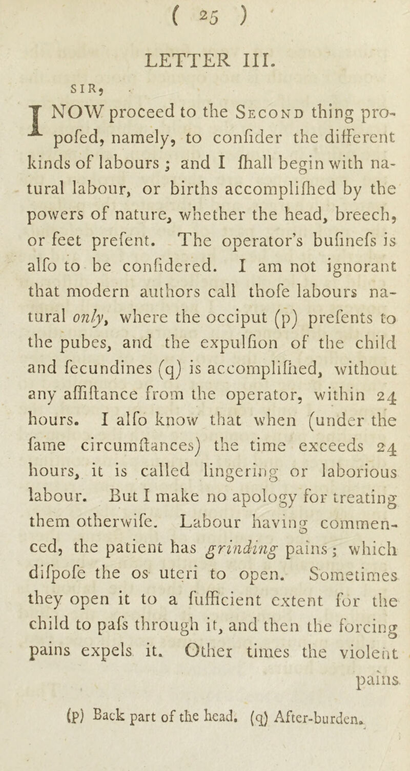 LETTER III. SIR5 T NOW proceed to the Second thing pro- pofed, namely, to confider the different kinds of labours ; and I fhall begin with na- tural labour, or births accompliflied by the powers of nature, whether the head, breech, or feet prefent. The operator’s bufmefs is alfo to be conhdered. I am not ignorant that modern authors call thofe labours na- tural only^ where the occiput (p) prefents to the pubes, and the expulhon of the child and fecundines (q) is accornplifiied, without any affiftance from the operator, within 24 hours. I alfo know that when (under the fame circumllances) the time exceeds 24 hours, it is called lingering or laborious labour. But I make no apology for treating them otherwife. Labour having commen- ced, the patient has grinding pains; which difpofe the os uteri to open. Sometimes they open it to a fufficient extent for the child to pafs through it, and then the forcing pains expels it. Other times the violent pains (p) Back part of the head, ((^ After-burden.