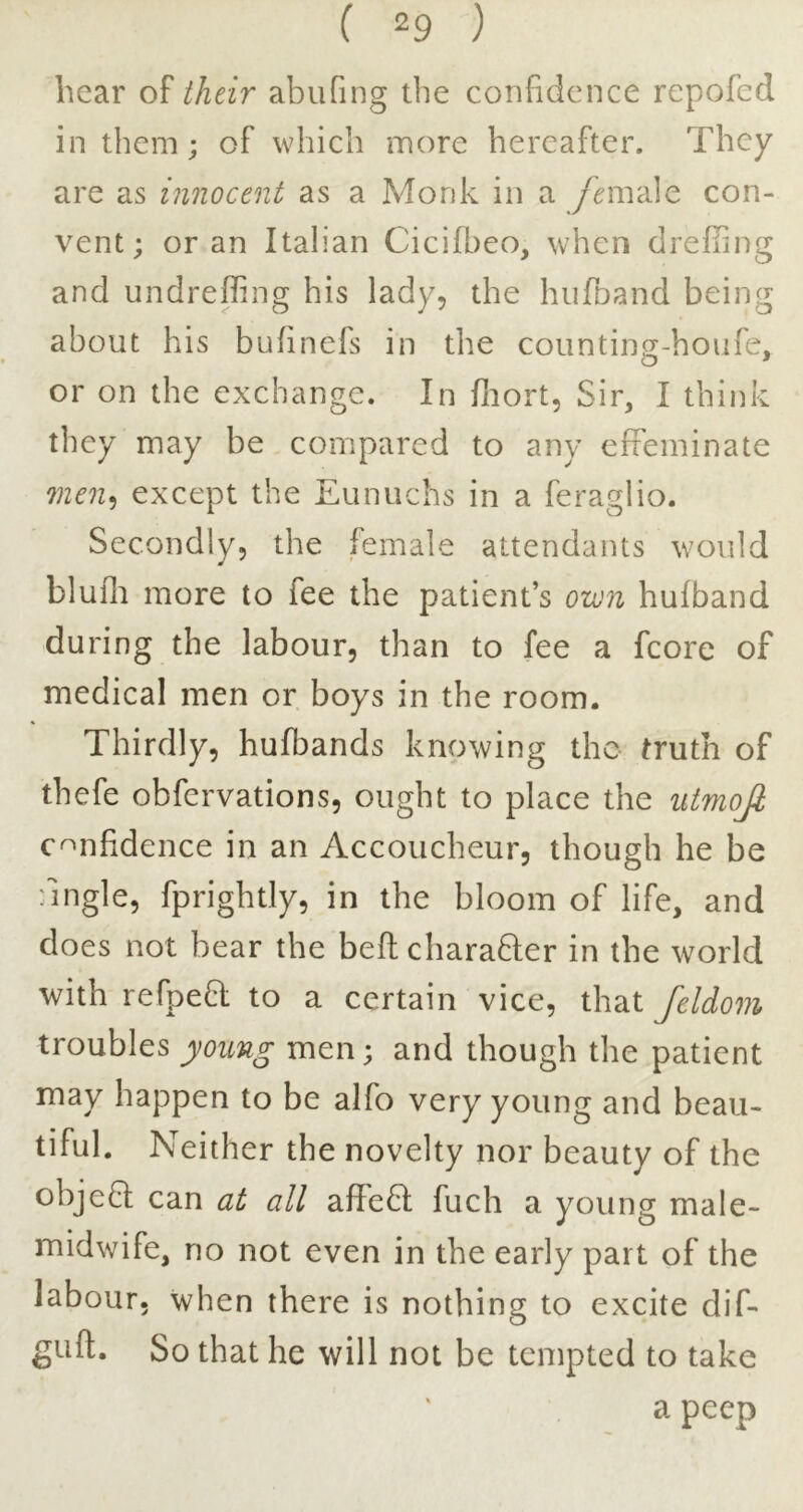 hear of their abufing the confidence repofed in them; of which more hereafter. They are as innocent as a Monk in a y^male con- vent; or an Italian Cicifl)eo, when drefTing and undreffing his lady, the hiifnand being about his bufinefs in the counting-houfe, or on the exchange. In fliort, Sir, I think they may be compared to any effeminate men*, except the Eunuchs in a feraglio. Secondly, the female attendants would bluflt more to fee the patient’s own hufband during the labour, than to fee a fcore of medical men or boys in the room. Thirdly, hufbands knowing the truth of thefe obfervations, ought to place the utmojl confidence in an Accoucheur, though he be fingle, fprightly, in the bloom of life, and does not bear the befl charafler in the world with refpeB; to a certain vice, that fddom troubles young men; and though the patient may happen to be alfo very young and beau- tiful. Neither the novelty nor beauty of the objeQ can at all affeSI fuch a young male- midwife, no not even in the early part of the labour, when there is nothing to excite dif- guft. So that he will not be tempted to take a peep
