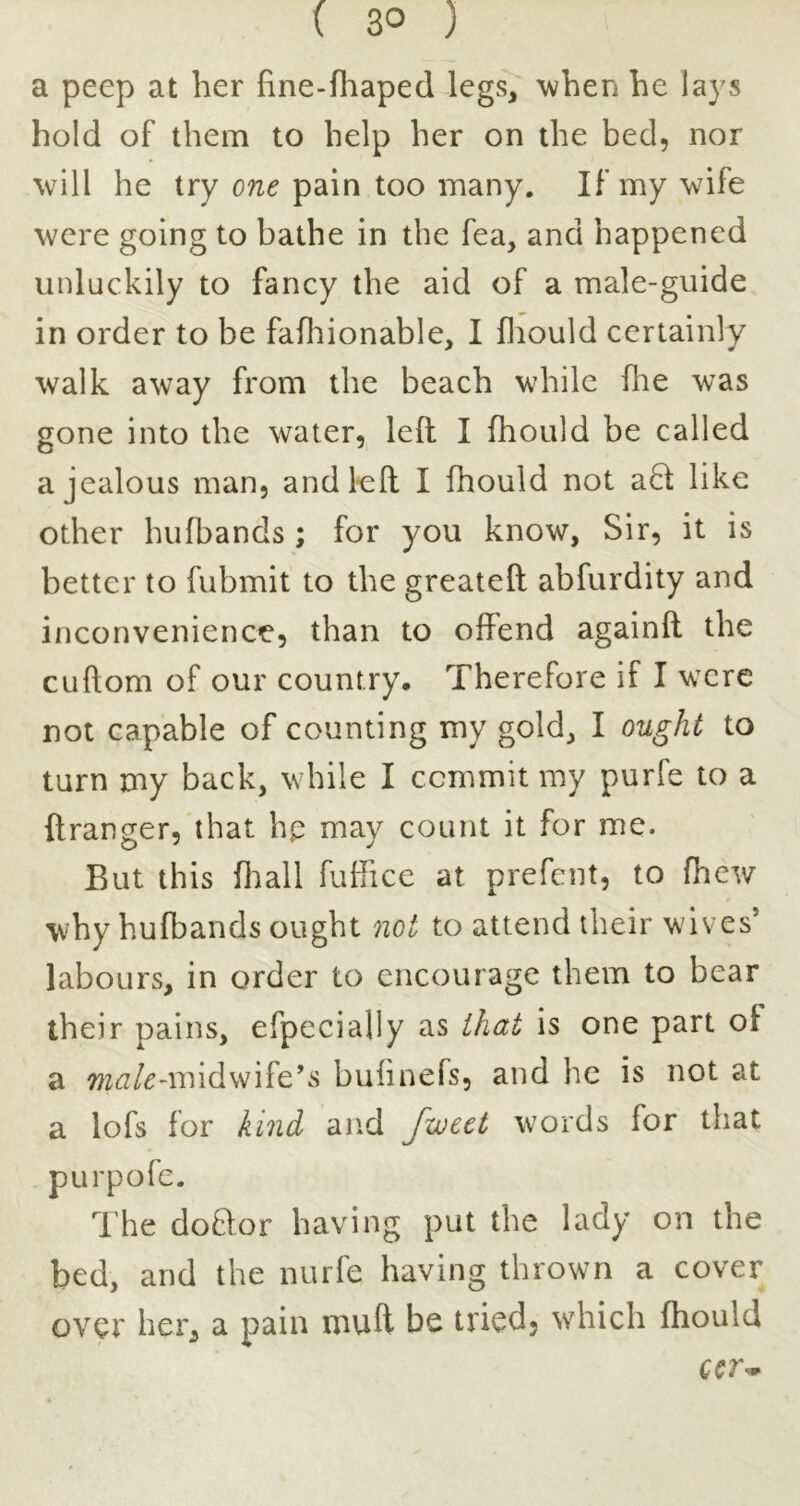 a peep at her hne-fliaped legs, 'when he lays hold of them to help her on the bed, nor will he try one pain too many. If my 'wife were going to bathe in the fea, and happened unluckily to fancy the aid of a male-guide in order to be fafliionable, I fliould certainly walk away from the beach while flie was gone into the water, left I fhould be called a jealous man, andl*eft I fhould not a8: like other hufbands ; for you know, Sir, it is better to fubmit to the greateft abfurdity and inconvenience, than to offend againft the cuftom of our country. Therefore if I were not capable of counting my gold, I ought to turn my back, while I commit my purfe to a ftranger, that hp may count it for me. But this fliall fuffice at prefcnt, to (hew why hufbands ought not to attend their wives’ labours, in order to encourage them to bear iheir pains, efpecially as that is one part of a -midwife’s bulinefs, and he is not at a lofs for kind and fwcet words for that pLirpofe. The doftor having put the lady on the bed, and the nurfe having thrown a cover over her, a pain muft be tried, which fhould CCT’*