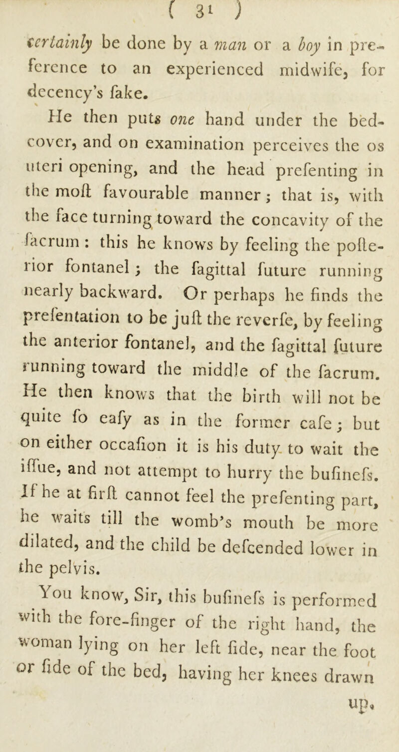 iertainly be done by a vian or a boy In pre- ference to an experienced midwifcj for decency’s fake. He then puts one hand under the bed- cover, and on examination perceives the os uteri opening, and the head prefenting in the mod favourable manner; that is, with the face turning toward the concavity of the lacruin : this he knows by feeling the polie- rior fontanel; the fagittal future running nearly backward. Or perhaps he finds the prefentation to be juft the reverfe, by feeling the anterior fontanel, and the fagittal future running toward the middle of the facrum. He then knows that the birth will not be quite fo eafy as in the former cafe; but on either occafion it is his duty, to wait the ifiue, and not attempt to hurry the bufinefs. If he at firft cannot feel the prefenting part, he waits till the womb’s mouth be more dilated, and the child be defeended lower in the pelvis. ^ ou know. Sir, this bufinefs is performed with the fore-finger of the riglit liancl, the woman lying on her left fide, near the foot or fide of the bed, having her knees drawn up,