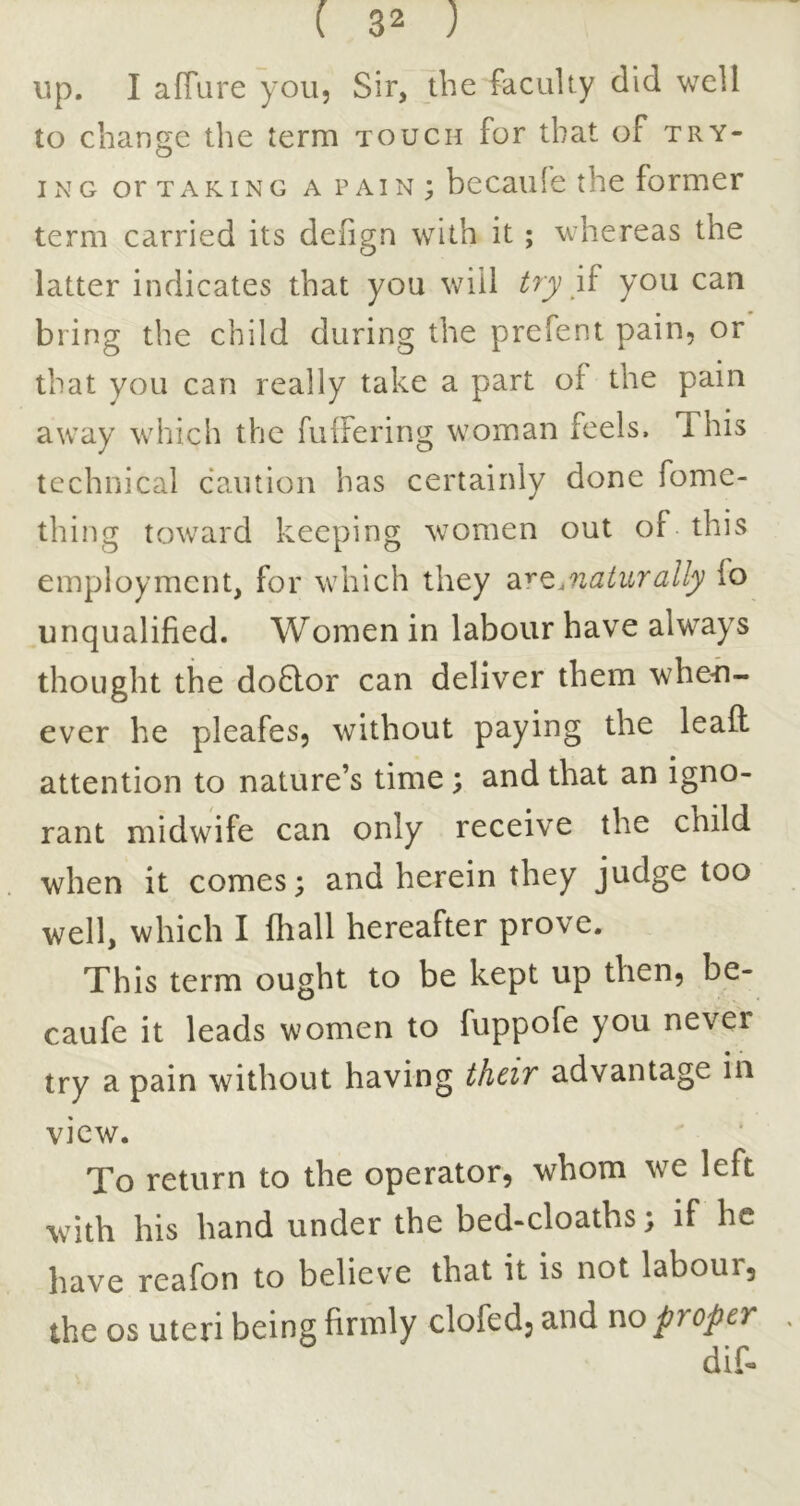 up. I afTure you. Sir, the faculty did well to change the term touch for that of try- ix\G or TAKING A PAIN ; becaulc the former term carried its deiign with it; whereas the latter indicates that you will try you can bring the child during the prefent pain, or that you can really take a part of the pain away which the fuifering woman feels. This technical caution has certainly done fome- thing toward keeping women out of this employment, for which they di^Qjiaturally fo unqualified. Women in labour have always thought the do6lor can deliver them when- ever he pleafes, without paying the leaft attention to nature’s time; and that an igno- rant midwife can only receive the child when it comes; and herein they judge too well, which I fhall hereafter prove. This term ought to be kept up then, be- caufe it leads women to fuppofe you never try a pain without having their advantage in view. To return to the operator, whom we left with his hand under the bed-cloaths; if he have reafon to believe that it is not labour, the os uteri being firmly clofed, and no proper dif*