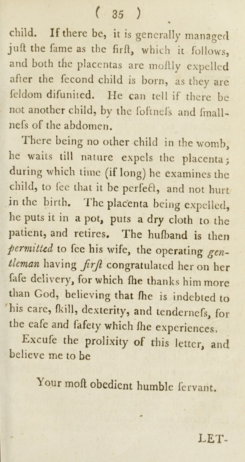 child. If there be, it is generally managed juft the fame as the firft, which it follows, and both the placentas are mollly expelled after the fecond child is born, as they are feldom difunited. He can tell if there be not another child, by the foftnel's and fmall- nefs of the abdomen. There being no other child in the womb, he waits till nature expels the placenta; during which time (if long) he examines the child, to fee that it be pcrfeft, and not hurt in the birth. The plac’enta being expelled, he puts it in a pot, puts a dry cloth to the patient, and retires. The hufband is then pcwiiticd to fee his wife, the operating tlcman having JirJl congratulated her on her fafe delivery, for which fhe thanks him more than God, believing that fhe is indebted to 'his care, fltill, dexterity, and tendernefs, for the eafe and fafety which fhe expcricncesi Excufe the prolixity of this letter, and believe me to be Your mofl obedient humble fervant. LET-