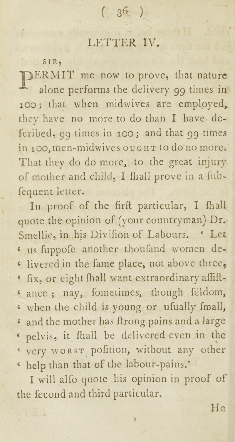 -•V f 36 ) ^ ■»» LETTER IV. SIR, *pERMIT me now to prove, that nature alone performs the delivery 99 times in 100; that when midwives are employed, thcv have no more to do than I have de- fcribed, 99 times in 100; and that 99 tim.es in ioo,men-midwives ought to do no more. That they do do more, to the great injury of mother and child, I fliall prove in a fub- fcqiient letter. In proof of the firit particular, I fliall quote the opinion of (your countryman) Dr. Smellie, in Jiis Divifion of Labours. * Let ^ us fuppofe another thoufand women de- ^ livered in the fame place, not above three, * fix, or eight fhall want extraordinary affift- ‘ ance ; nay, fometimes, though feldom, « when the child is young or ufually fmall, ^ and the mother has ftrong pains and a large ‘ pelvis, it fliall be delivered even in the ^ very worst pofition, without any other ‘ help than that of the labour-pains.’ I will alfo quote his opinion in proof of the fecond and third particular. lie