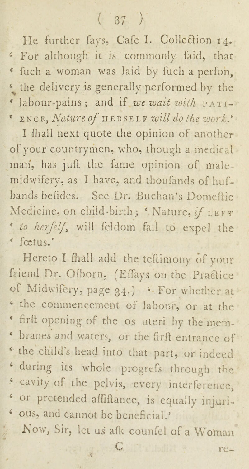 He further fays. Cafe I. Colleflion 14. ^ For although it is commonly faid, that ^ fuch a woman was laid by fuch a perfoh, the delivery is generally performed by the * labour-pains; and if wt wait with pati- * Nature of will do the work.' I fhall next quote the opinion of another of your eountryiiien, who, though a medical man, has juft the fame opinion of male- midwifery, as 1 have, and thoufands of huf- bands beiides. See Dr. Buchan’s Domeftic Medicine, on child-birth; ‘ Nature, if left ^ to herfelfy will feldoin fail to expel the ‘ foetus.’ Hereto I fiiall add the teftimony of your friend Dr. Oft)orn, (EfTays on the Praelice of Midwifery, page 34.) For whether at ^ the commencement of labour, or at the ‘ firft opening of the os uteri by the mem-  branes and waters, or the firft entrance of  the child’s head into that part, or indeed ‘ during its whole progrefs through the ^ cavity of the pelvis, every interference, ^ or pretended alfiftance, is equally injuri- ^ ous, and cannot be beneficial.’ Now, Sir, let us aftc counfel of a Woinan C rc-