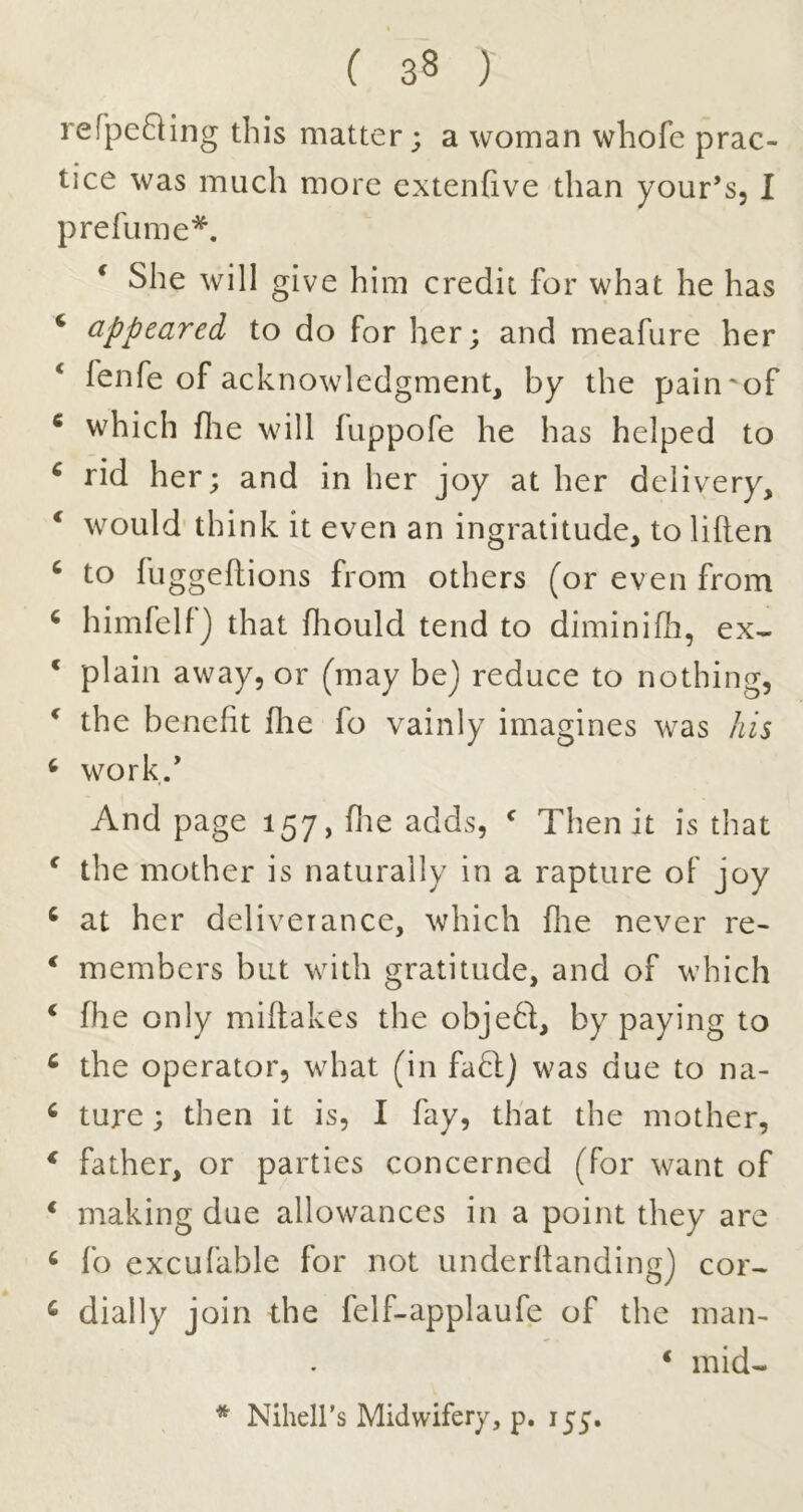 refpefling this matter; a woman whofe prac- tice was much more extenfive than your’s, I prefiime*. * She will give him credit for what he has ‘ appeared to do for her; and meafure her ‘ fenfe of acknowledgment, by the pain'of * which die will fuppofe he has helped to ^ rid her; and in her joy at her delivery, ‘ would' think it even an ingratitude, to liften ^ to fuggeflions from others (or even from ‘ himfclf j that diould tend to diminifli, ex- * plain away, or (may bej reduce to nothing, ^ the benefit flie fo vainly imagines was his ^ work/ And page 157, die adds, ^ Then it is that ^ the mother is naturally in a rapture of joy ^ at her deliverance, which die never re- * members but with gratitude, and of which * fhe only miflakes the object, by paying to ^ the operator, what (in fa6l) was due to na- ^ ture; then it is, I fay, that the mother, ^ father, or parties concerned (for want of ‘ making due allowances in a point they are ^ fo excufable for not underdandingj cor- ^ dially join the felf-applaufe of the man- * mid- * Nihell’s Midwifery, p, lyy.