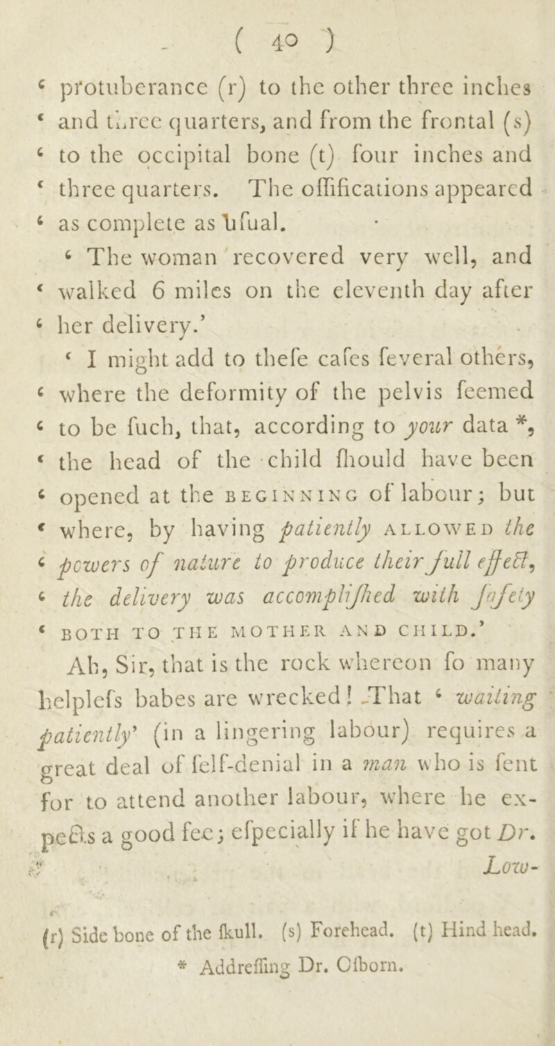 ^ protuberance (r) to the other three inches ‘ and three quarters^ and from the frontal (s) ‘ to the occipital bone (t) four inches and ^ three quarters. The oITifications appeared ‘ as complete as lifual. ^ The woman recovered very well, and ‘ walked 6 miles on the eleventh day after ^ her delivery.’ ‘ I might add to thefe cafes feveral others, ^ where the deformity of the pelvis feemed « to be fuch, that, according to yoicr data ‘ the head of the child fliould have been ^ opened at the beginning of labour; but * where, by having patiently allowed the ^ powers of nature to produce their full effehl^ ^ the delivery was accomplijhed with JaJeiy ‘ both to T II E M OTHER AND CHILD.* Ah, Sir, that is the rock whereon fo many belplefs babes are wrecked! .That ^ wailing patiently^ (in a lingering labour) requires a oreat deal of felf-denial in a man who is fent o for to attend another labour, where he ex- peB.s a good fee; efpecially if he have got Z)r. r Lozu- * , i (r) Side bone of the Ikull. (s) Forehead, (t) Hind head. * Addreffing Dr. Clhorn.
