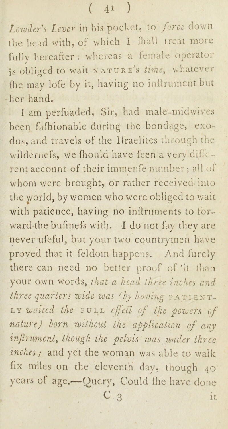 Lozccler's Lever In bis pocket, to force down the head with, of which I fliall treat inoie fully hereafter : whereas a female operator is obliiied to wait nature's time, whatever fhe may lolc by it, having no inftmment but her hand. I am perfuaded, Sir, had male-midwives been fafhionable during the bondage, exo- dus, and travels of the Ifraelites through the wildernefs, we fliould have feen a very diffe- rent account of their immenfe number; all ol % whom were brought, or rather received into the world, by women who were obliged to wait with patience, having no inftruments to for- ward'the bufinefs with. I do not fay they are never ufeful, but your two countrymen have proved that it feldom happens. And lurcly there can need no better proof of ‘it than your own words, that a head three inches and three quarters wide was (by having patient- ly waited the full effetl of the powers of nature) born without the application of any infirumcnty though the pelvis was imder three inches; and yet the woman was able to walk fix miles on the eleventh day, though 40 years of age.—Query, Could fhe have done C 3 It