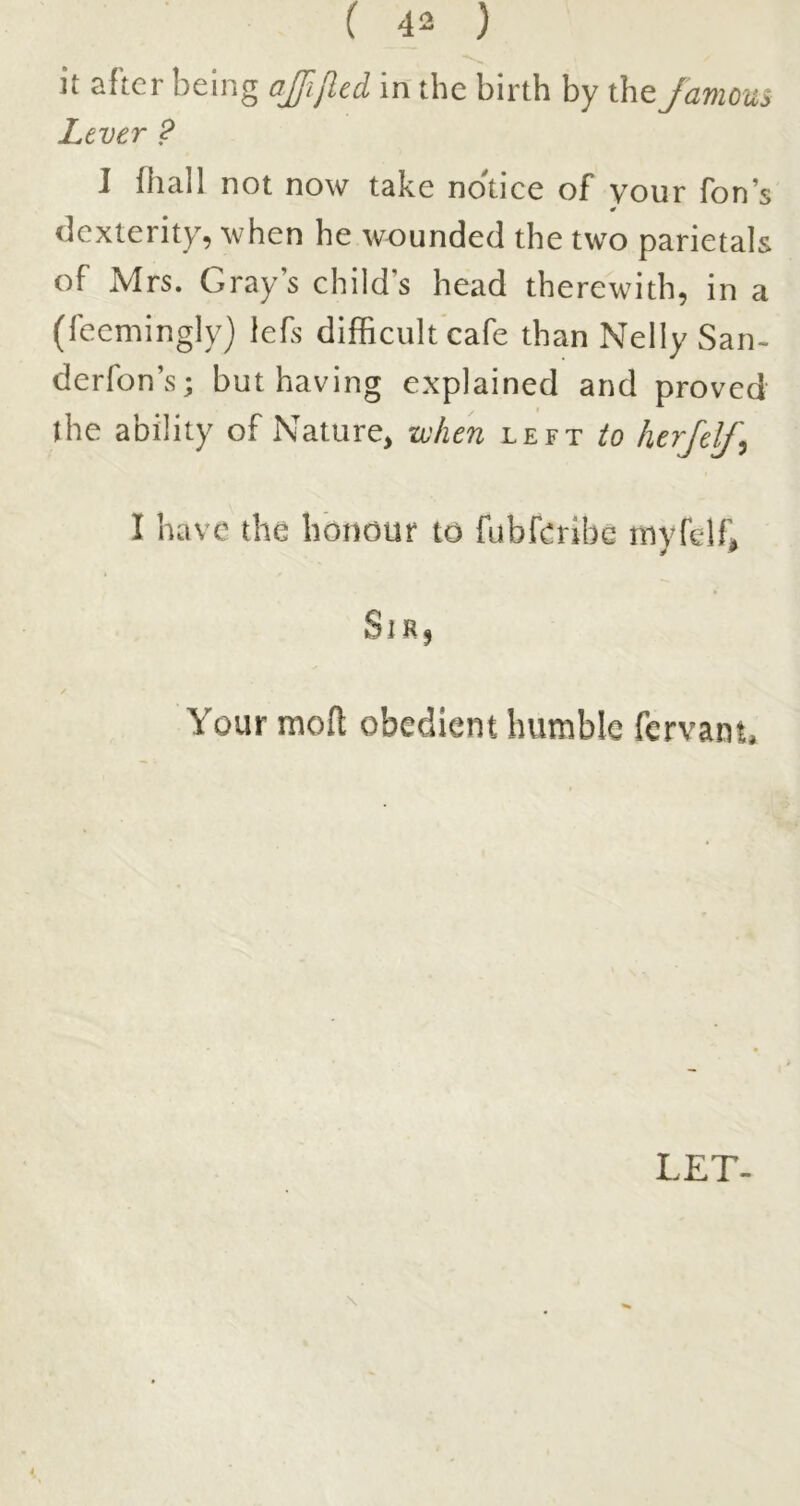 Lever ? 1 fliall not now take nonce of vour Ton’s 0 dexterity, when he wounded the two parietals of Mrs. Gray s child’s head therewith, in a (feemingly) lefs difficult cafe than Nelly San- derfon’s; but having explained and proved the ability of Nature, xvlien left to herjelf^ I have the honour to fubferlbd myfelf, SiRj Your molt obedient humble fervam. LET-
