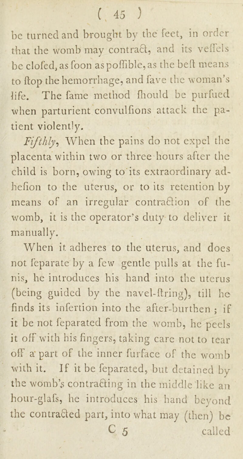 be turned and brought by the feet, in order that the womb may contrafl, and its veiFels be clofed, as Toon aspoffible,as the bed means to flop the hemorrhage, and fave the woman’s hfe. The fame method fltould be piiiTued when parturient convulfions attack the pa- tient violently. Fifthly.) When the pains do not expel the placenta within tv/o or three hours after the child is born, owing to’its extraordinary ad- hefion to the uterus, or to its retention by means of an irregular contraQion of the womb, it is the operator’s duty to deliver it manually. When it adheres to the uterus, and does not feparate by a few gentle pulls at the fu- nis, he introduces his hand into the uterus (being guided by the navel-ftring), till he finds its infertion into the after-burthen ; if it be not feparated from the womb, he peels it off with his fingers, taking care not to tear off a* part of the inner ftirface of the womb with it. If it be feparated, but detained by the womb’s contradling in the middle like an hour-glafs, he introduces his hand beyond the contracted part, into what may (then) be C 5 called