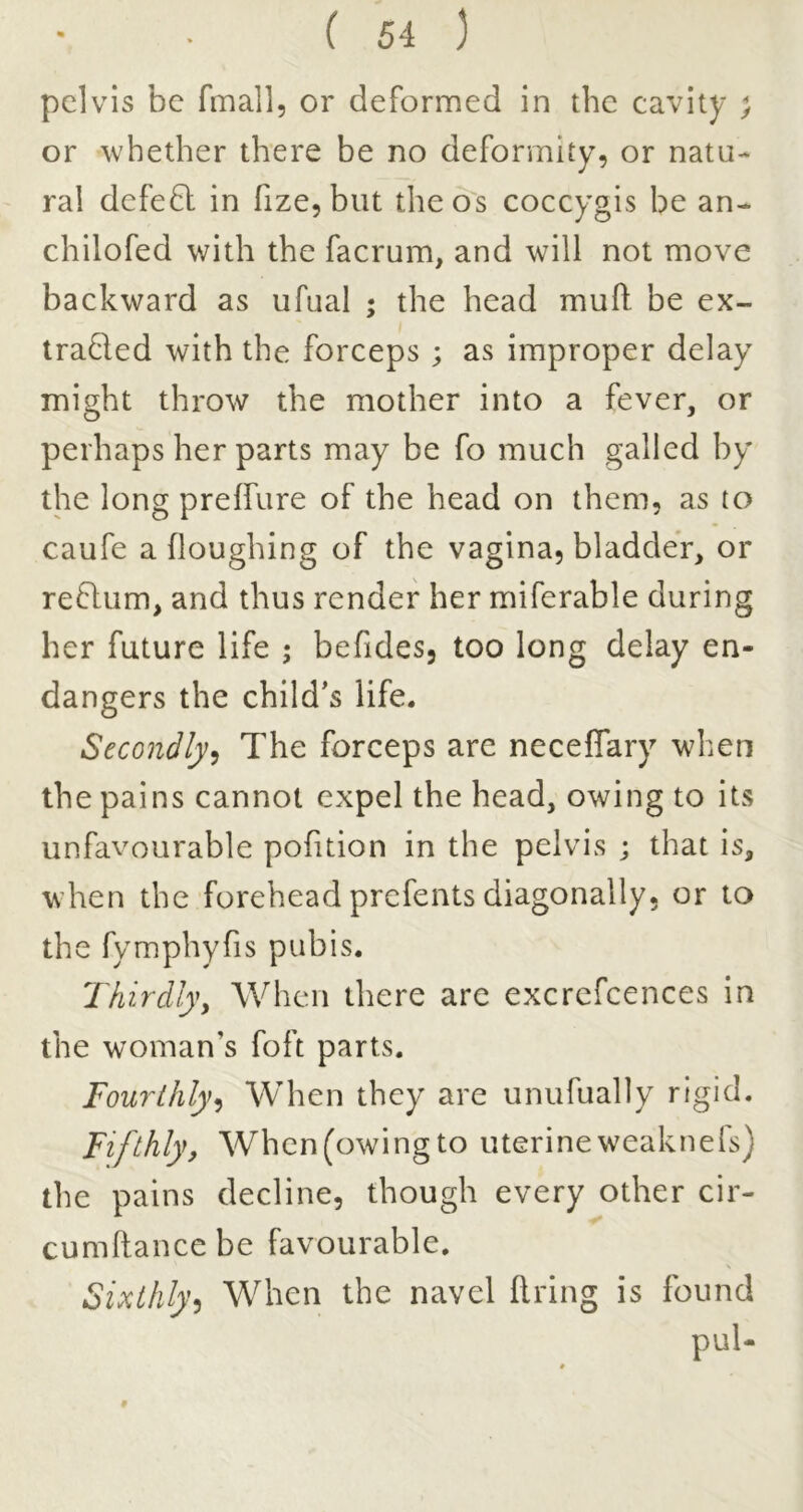 pelvis be fmall, or deformed in the cavity ; or whether there be no deformity, or natu- ral defeft in fize, but the os coccygis be an- chilofed with the facrum, and will not move backward as ufual ; the head mufi: be ex- traded with the forceps ; as improper delay might throw the mother into a fever, or perhaps her parts may be fo much galled by the long preffure of the head on them, as to caufe a Houghing of the vagina, bladder, or redum, and thus render her miferable during her future life ; befides, too long delay en- dangers the child’s life. Secondly^ The forceps are neceCfary when the pains cannot expel the head, owing to its unfavourable pofition in the pelvis ; that is, when the forehead prefents diagonally, or to the fymphyfis pubis. Thirdly, When there are excrefcences in the woman’s foft parts. Fourthly^ When they are unufually rigid. Fifthly, When (owing to uterine weaknefs) the pains decline, though every other cir- cumftancebe favourable. Sixthly^ When the navel ftring is found