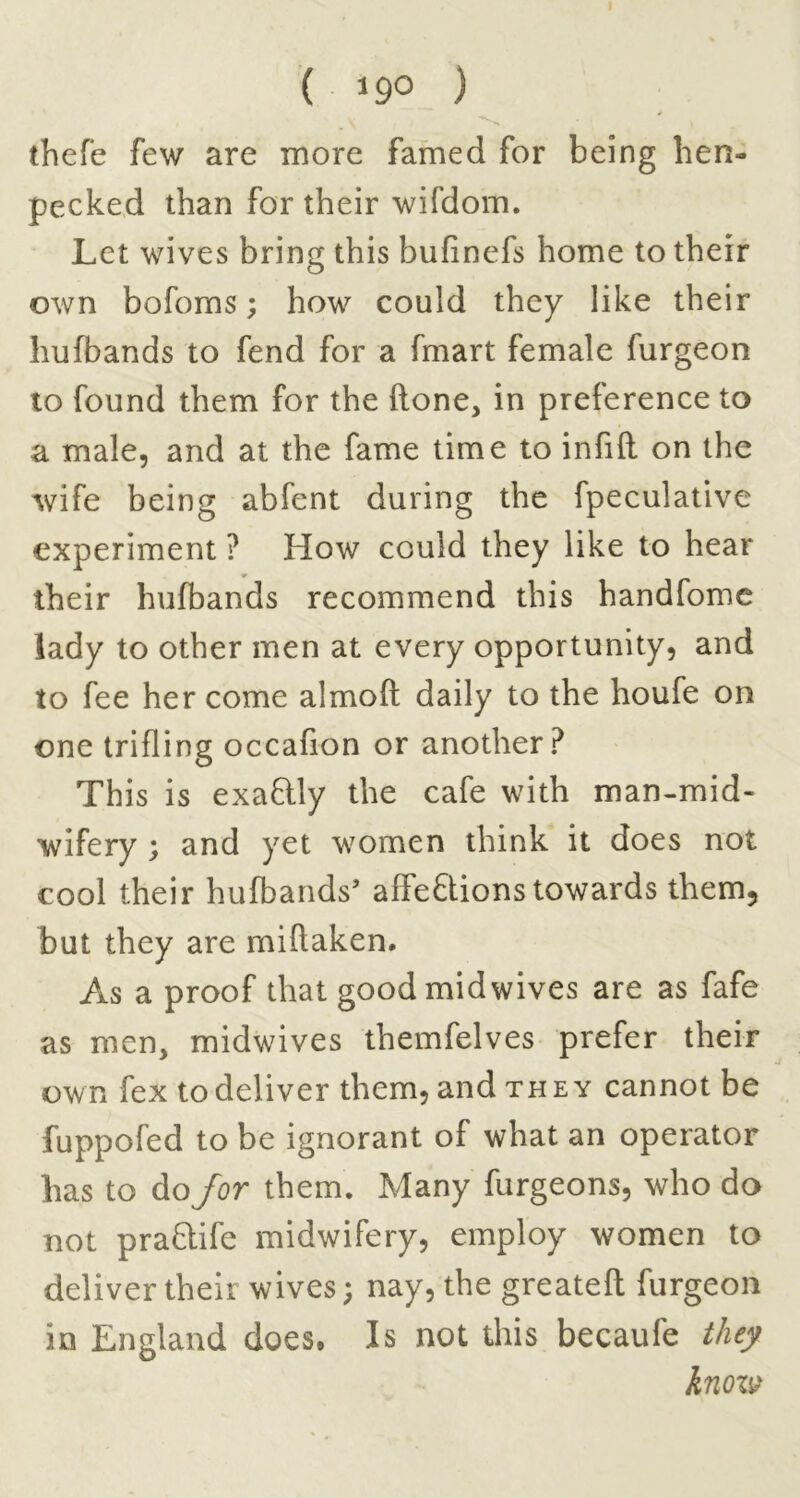 ( 19° ) thefe few are more famed for being hen- pecked than for their wifdom. Let wives bring this bufinefs home to their own bofoms; how could they like their hufbands to fend for a fmart female furgeon to found them for the ftone, in preference to a male, and at the fame time to infill on the wife being abfent during the fpeculative experiment ? How could they like to hear their hufbands recommend this handfomc lady to other men at every opportunity, and to fee her come almoft daily to the houfe on one trifling occafion or another? This is exaftly the cafe with man-mid- wifery ; and yet women think it does not cool their hufbands’ affeQions towards them, but they are miftaken. As a proof that good mid wives are as fafe as men, midwives themfelves prefer their own fex todeliver them, and THEY cannot be fuppofed to be ignorant of what an operator has to do/br them. Many furgeons, who do not praftife midwifery, employ women to deliver their wives; nay, the greatefl: furgeon in England does. Is not this becaufe they knoi^