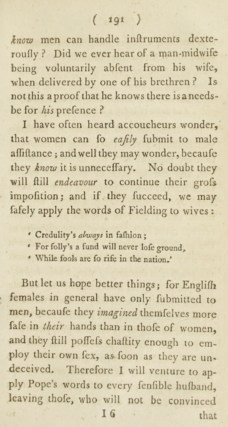 know men can handle inftruments dexte* roufly ? Did we ever hear oF a rnan-midwife being voluntarily abfent from his wife, when delivered by one of his brethren ? Is not this a proof that he knows there is a needs- be for his prefence ? I have often heard accoucheurs wonder,' that women can fo eajily fubmit to male affiftance; and well they may wonder, becaufe they know it is unneceffary. No doubt they will ftill endeavour to continue their grofs o impofition; and if. they fucceed, we may fafely apply the words of Fielding to wives: / * Credulity’s alnvays in falhion ; * For folly’s a fund will never lofe ground, * While fools are fo rife in the nation.* But let US hope better things; forEnglifh females in general have only fubmitted to men, becaufe they themfeIves more fafe in their hands than in thofe of women^ and they ftill polfefs chaftity enough to em- ploy their own fex, as foon as they are un* deceived. Therefore I will venture to ap- ply Pope’s words to every fenfible hufband, leaving thofe, who will not be convinced i S that s