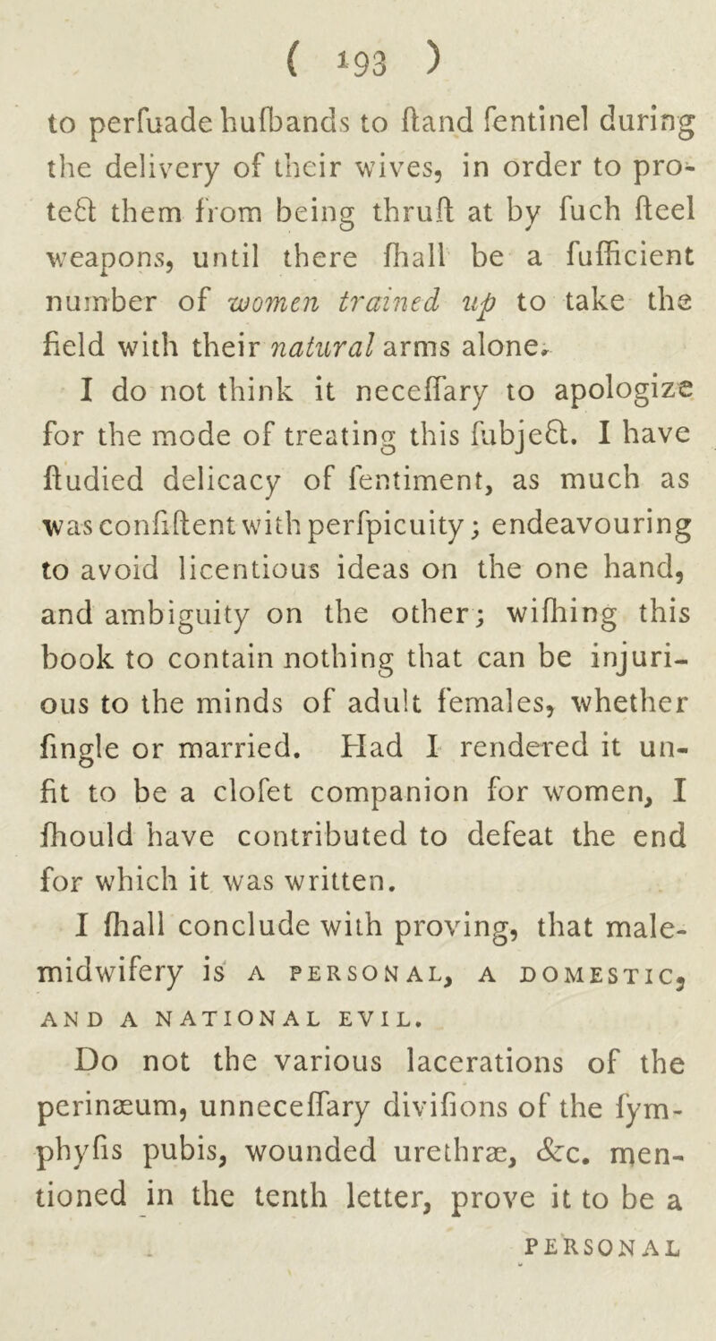 to perfuade hufbands to ftand fentinel during the delivery of their wives, in order to pro- te6l them from being thruft at by fuch fteel weapons, until there fiiall be a fufficient number of women trained^ up to take the field with their natural arms alone^ I do not think it neceffary to apologize for the mode of treating this fubjeft. I have ftudied delicacy of fentiment, as much as was confiftentwith perfpicuity; endeavouring to avoid licentious ideas on the one hand, and ambiguity on the other; wifhing this book to contain nothing that can be injuri- ous to the minds of adult females, whether fingle or married. Had 1 rendered it un- fit to be a clofet companion for women, I fhould have contributed to defeat the end for which it was written. I fliall conclude with proving, that male- midwifery is A PERSONAL, A DOMESTICj AND A NATIONAL EVIL. Do not the various lacerations of the perinaeum, unnecelfary divifions of the fym- phyfis pubis, wounded urethrae, &c, ruen- tioned in the tenth letter, prove it to be a PERSONAL