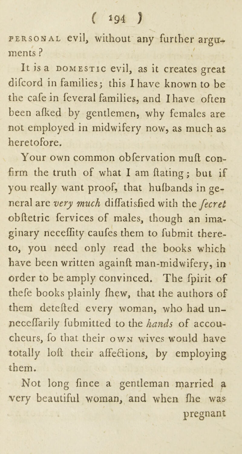 PERSONAL evil, without'any further argu- ments ? It is a DOMESTIC evil, as it creates great difcord in families; this I have known to be the cafe in feveral families, and I have often been aflved by gentlemen, why females are not employed in midwifery now, as much as heretofore. Your own common obfervation mull con- firm the truth of what I am hating; but if you really want proof, that hufbands in ge- neral are very much diffatisfied with the fecret obftetric fervices of males, though an ima- ginary neceffity caufes them to fubmit there- to, you need only read the books which have been written againft man-midwifery, in ' order to be amply convinced. The fpirit of thefe books plainly fhew, that the authors of them detefted every woman, who had un- neccffarily fubmitted to the hands of accou- cheurs, fo that their own wives would have totally loft their affedions, by employing them. Not long fince a gentleman married a very beautiful woman, and when fiie was pregnant