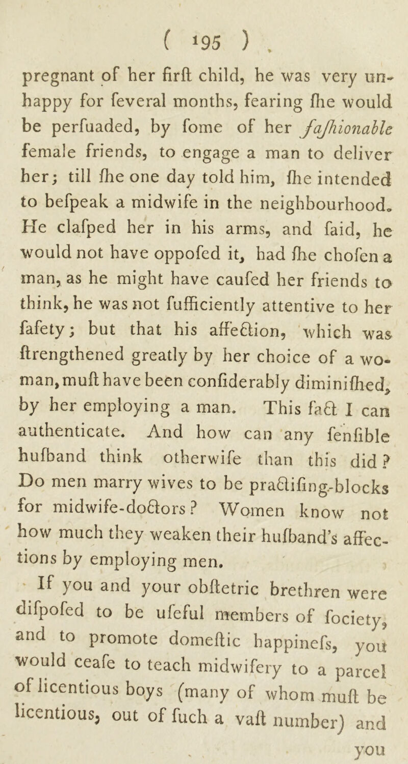 pregnant of her firft child, he was very nn- happy for feveral months, fearing flie would be perfuaded, by foine of her fajhionahle female friends, to engage a man to deliver her; till fhe one day told him, file intended to befpeak a midwife in the neighbourhood* He clafped her in his arms, and faid, he would not have oppofed it, had file chofen a man, as he might have caufed her friends to think, he was not fufficiently attentive to her fafety; but that his affeftion, which wa& ftrengthened greatly by her choice of a wo- man, mull have been confiderably diniinifiied, by her employing a man. This fa£l I can authenticate. And how can 'any fe'nfible hufband think otherwife than this did.? Do men marry wives to be pra£lifing,-bIocks for midwife-doaors.? Women know not how much they weaken their hufband s affec- tions by employing men. • If you and your obftetric brethren were difpofed to be ufeful members of fociety, and to promote domedic happinefs, you ■would ceafe to teach midwifery to a parcel of licentious boys (many of whom muft be licentious, out of fuch a vaft number) and you