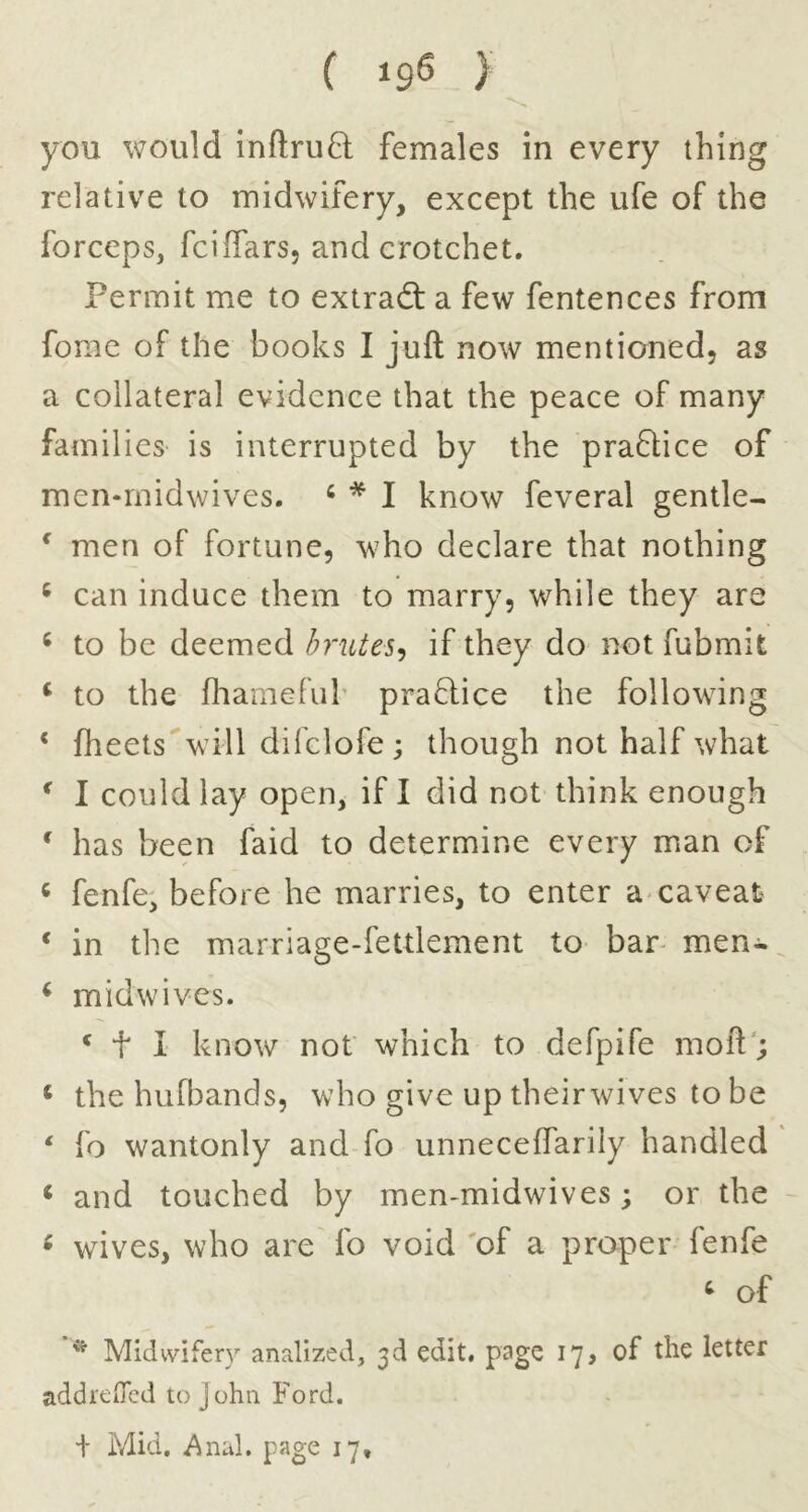 ( 19^ > you would inftru8: females in every thing relative to midwifery, except the ufe of the forceps, fciffars, and crotchet. Permit me to extradt a few fentences from fomc of the books I juft now mentioned, as a collateral evidence that the peace of many families is interrupted by the pradlice of men-rnidwives. ‘ * I know feveral gentle- ^ men of fortune, who declare that nothing ^ can induce them to marry, while they are ^ to be deemed hrutes<i if they do not fubmit ‘ to the fhamefub pra6lice the following ‘ flieets will difclofe; though not half what ^ I could lay open, if I did not think enough ' has been faid to determine every man of ‘ fenfe, before he marries, to enter a* caveat ‘ in the marriage-fettlement to- bar- men-^ ^ midwives. * t I know not which to defpife moft; ‘ the hufl^ands, who give up theirwives to be ‘ fo wantonly and fo unneceffarily handled * and touched by men-midwives; or the - ^ wives, who are fo void 'of a proper fenfe ^ of * Midwifery analized, 3d edit, page 17, of the letter addrefled to John Ford. + Mid. Anal, page 17,