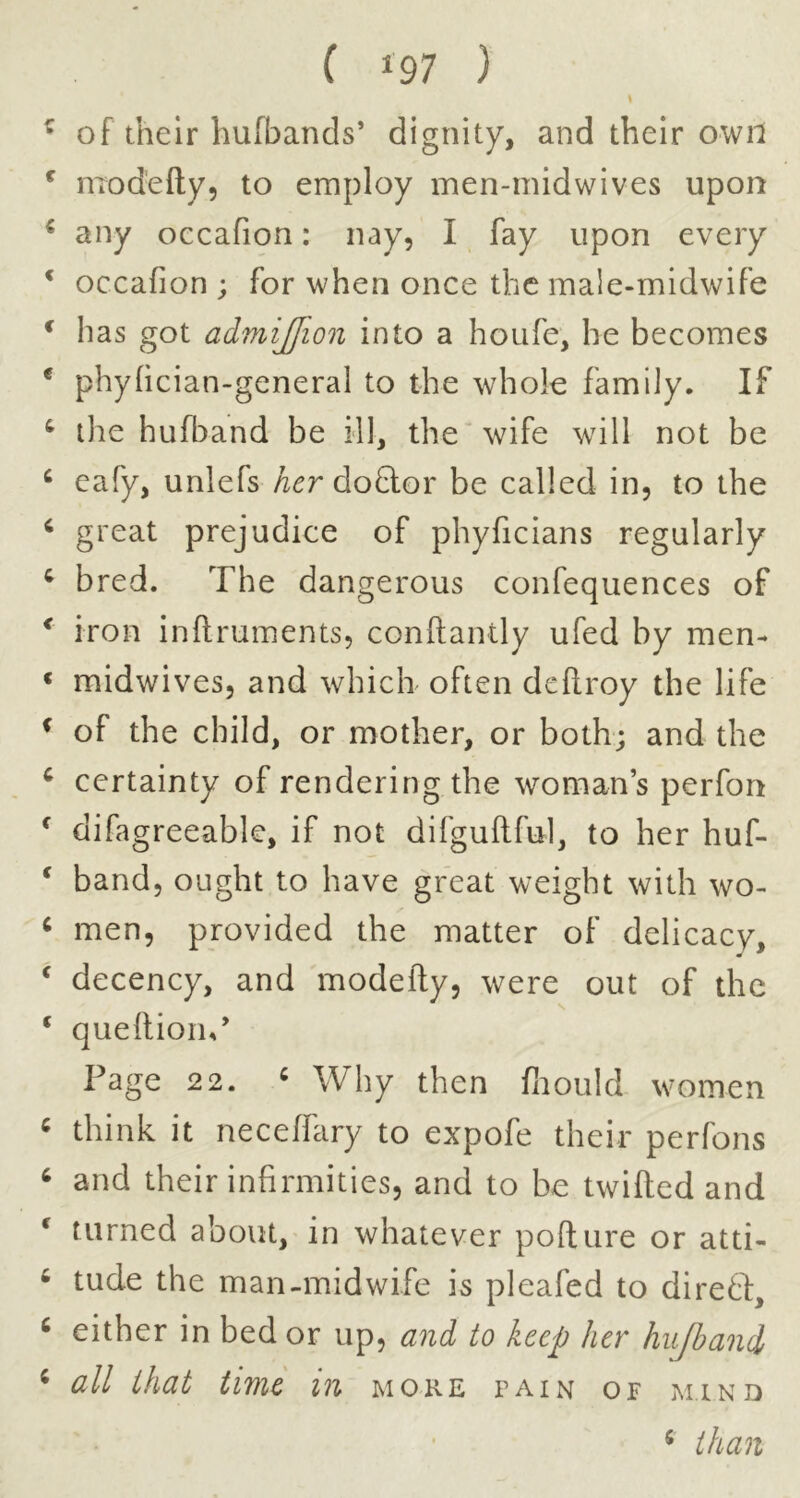 ^ of their hufbands’ dignity, and their own ^ modefty, to employ men-midwives upon ^ any occafion: nay, I fay upon every ‘ occafion ; for when once the male-midwife ^ has got admijjion into a houfe, he becomes * phylician-general to the whole family. If ^ ilie hufband be ill, the* wife will not be ^ cafy, unlefs do&or be called in, to the ^ great prejudice of phyficians regularly ^ bred. The dangerous confequences of ^ iron inftruments, conftantly ufed by men- « midwives, and whicli often deftroy the life ^ of the child, or mother, or both; and the ^ certainty of rendering the woman’s perfon ^ difagreeable, if not difguftful, to her huf- ^ band, ought to have great weight with wo- ^ men, provided the matter of delicacy, ‘ decency, and modefty, were out of the ‘ queftiorn’ Page 22. « Why then fnould women ^ think it neceffary to expofe their perfons ‘ and their infirmities, and to be twifted and ^ turned about, in whatever pofture or atti- ^ tude the man-midwife is pleafed to diretf, ‘ either in bed or up, and to keep her hu/band ^ all that time in moke pain of mind ^ than