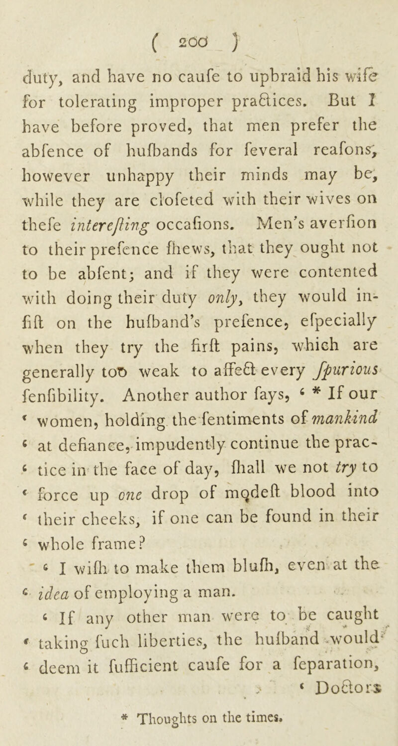 duty, and have no caufe to upbraid his v/ife for tolerating improper praftices. But 2 have before proved, that men prefer the abfence of hufbands for feveral reafons, however unhappy their minds may be, while they are clofeted with their wives on thefe interefling occafions. Men's averfion to their prefence fhews, that they ought not to be abfent; and if they were contented with doing their duty onlyy they would in- fill on the hufband’s prefence, efpecially when they try the fir ft pains, which are generally toT) weak to affeft every fpurious fenfibility. Another author fays, ^ * If our ^ women, holding the fentiments oi mankind ^ at defiance, impudently continue the prac- ^ tice in the face of day, fliall we not try to * force up 07ie drop of mc^deft blood into ' their cheeks, if one can be found in their ^ whole frame? ' ^ 1 wiflito make them blufli, even at the ^ idea of employing a man. ^ If any other man were to be caught ^ takino- fuch liberties, the hufband ,would‘ « deem it fufficient caufe for a feparation, ‘ DoSors f * * Thoughts on the times.