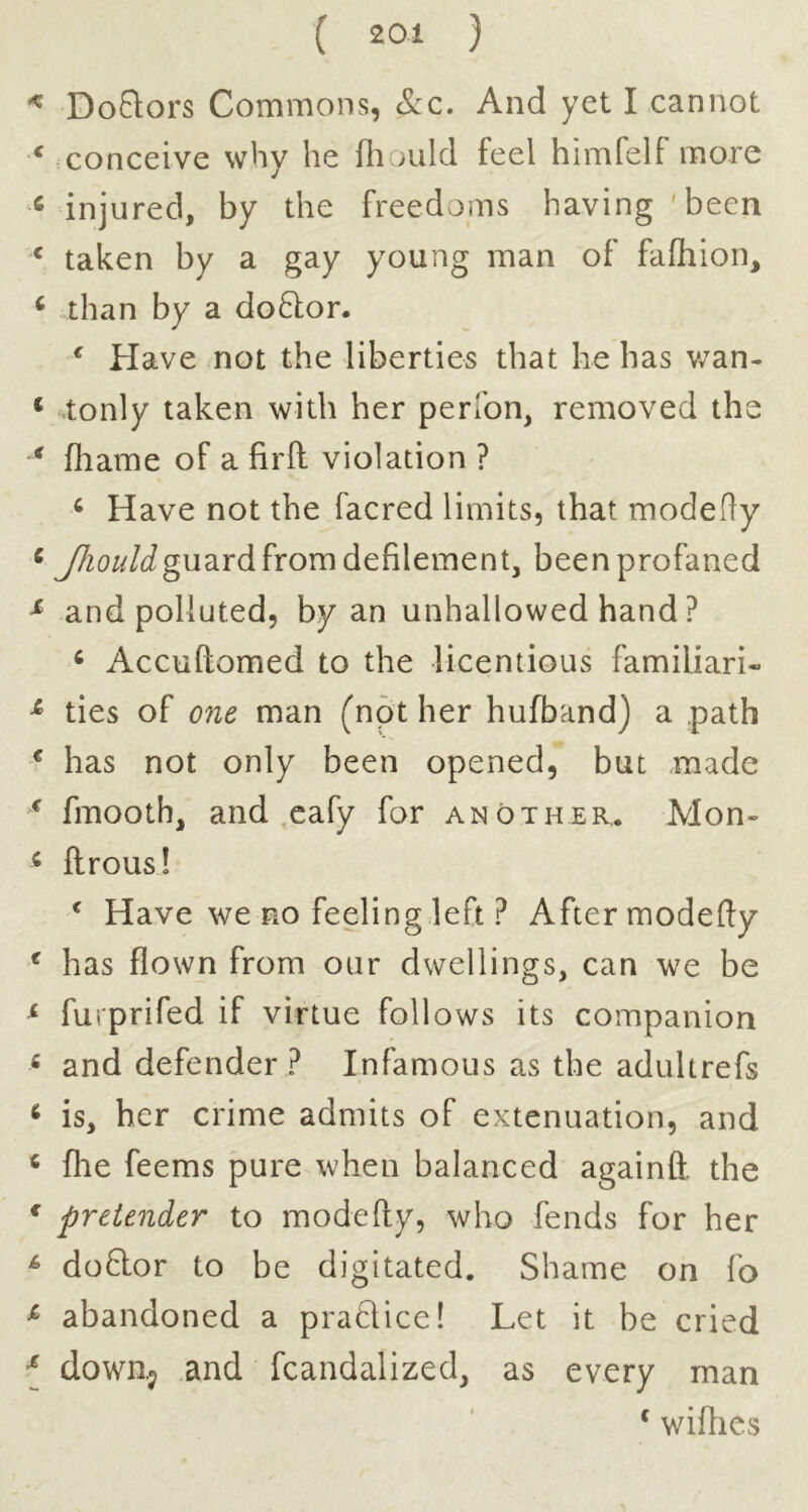 Doftors Commons, See, And yet I cannot conceive why he fliould feel himfelf more injured, by the freedoms having 'been taken by a gay young man of fafhion, than by a do6):or. ^ Have not the liberties that he has v/an- tonly taken with her perlbn, removed the fliame of a firft violation ? ‘ Have not the facred limits, that modefly j^zo^^/Jguard from defilement, been profaned and polluted, by an unhallowed hand ? ^ Accuftomed to the licentious familiari- ties of one man (not her hufband) a path has not only been opened, but made fmooth, and eafy for another,. Mon- ftrous! ^ Have we no feeling left ? After modefty has flown from our dwellings, can we be furprifed if virtue follows its companion and defender ? Infamous as the adultrefs is, her crime admits of extenuation, and fhe feems pure when balanced againft. the pretender to modefly, who fends for her doftor to be digitated. Shame on fo abandoned a praflice! Let it be cried down^ and fcandalized, as every man ‘ wifties