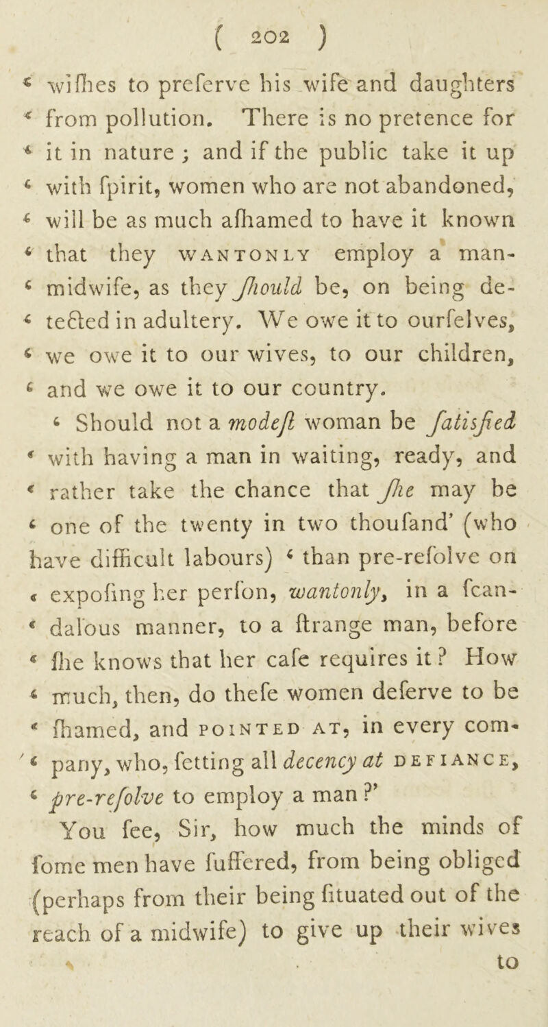 < ^v]flies to prefervc his wife and daughters ^ from pollution. There is no pretence for ^ it in nature ; and if the public take it up ‘ with fpirit, women who are not abandoned, ^ will be as much afliamed to have it known ‘ that they wantonly employ a man- ^ midwife, as they Jhould be, on being de- ^ tefted in adultery. We owe it to ourfelves, ‘ we owe it to our wives, to our children, ^ and w^e owe it to our country. ‘ Should not a modep. woman be fatisjied * with having a man in waiting, ready, and * rather take the chance that Jlit may be ^ one of the twenty in two thoufand’ (who - have difficult labours) ^ than pre-refolvc on < expofing her perfon, wantonlyy in a fcan- * dalbus manner, to a ftrange man, before « file knows that her cafe requires it ? How < much, then, do thefe women deferve to be * ffiamed, and pointed at, in every com- ^ pany, who, fetting all defiance, ^ pre-refolve to employ a man ?’ You fee, Sir, how much the minds of I fome men have fuffered, from being obliged (perhaps from their being fituated out of the reach of a midwife) to give up -their wives to