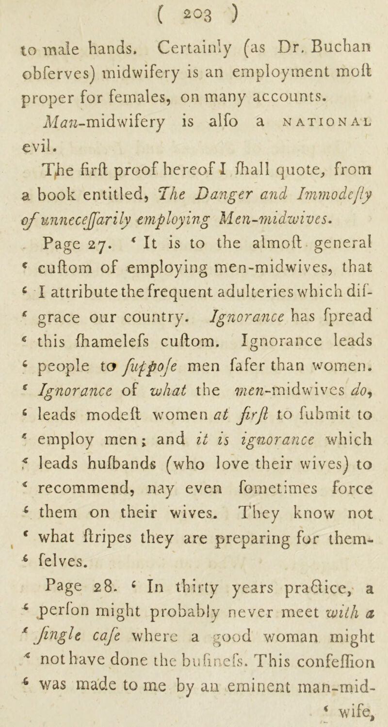 10 Tnale hands. Certainly (as Dr. Buchan obferves) midwifery is an employment moil proper for females, on many accounts. A^^7?^-midwifery is alfo a national evil. T^e firil proof hereof I fliall quote, from a book entitled, Danger and Immodefly of unnecejfarily employing Men-7nidwives. Page 27. ‘ It is to the almoft general ^ cuilom of employing men-midwives, that ^ I attribute the frequent adulteries which dif- ^ grace our country. Ignorance has fpread ^ this fhamelefs cuftom. Ignorance leads ^ people ta fuppoje men fafer than women. ^ Ignorance of what the 7/z^«-midvrivcs do^ ^ leads modefl women at jirji to fubmit to * employ men; and it is ignorance which f leads hufbands (who love their wives) to * recommend, nay even fometimes force ^ them on their wives. They know not * what ftripes they are preparing for them- ^ felves. Page 28. ^ In thirty years praQice, a ^ perfon might probably never meet with d ^ Jingle cafe where a good v/oman might not have done the biifinefs. This confeflion was made to me by an eminent man-mid- ^ wife. 4