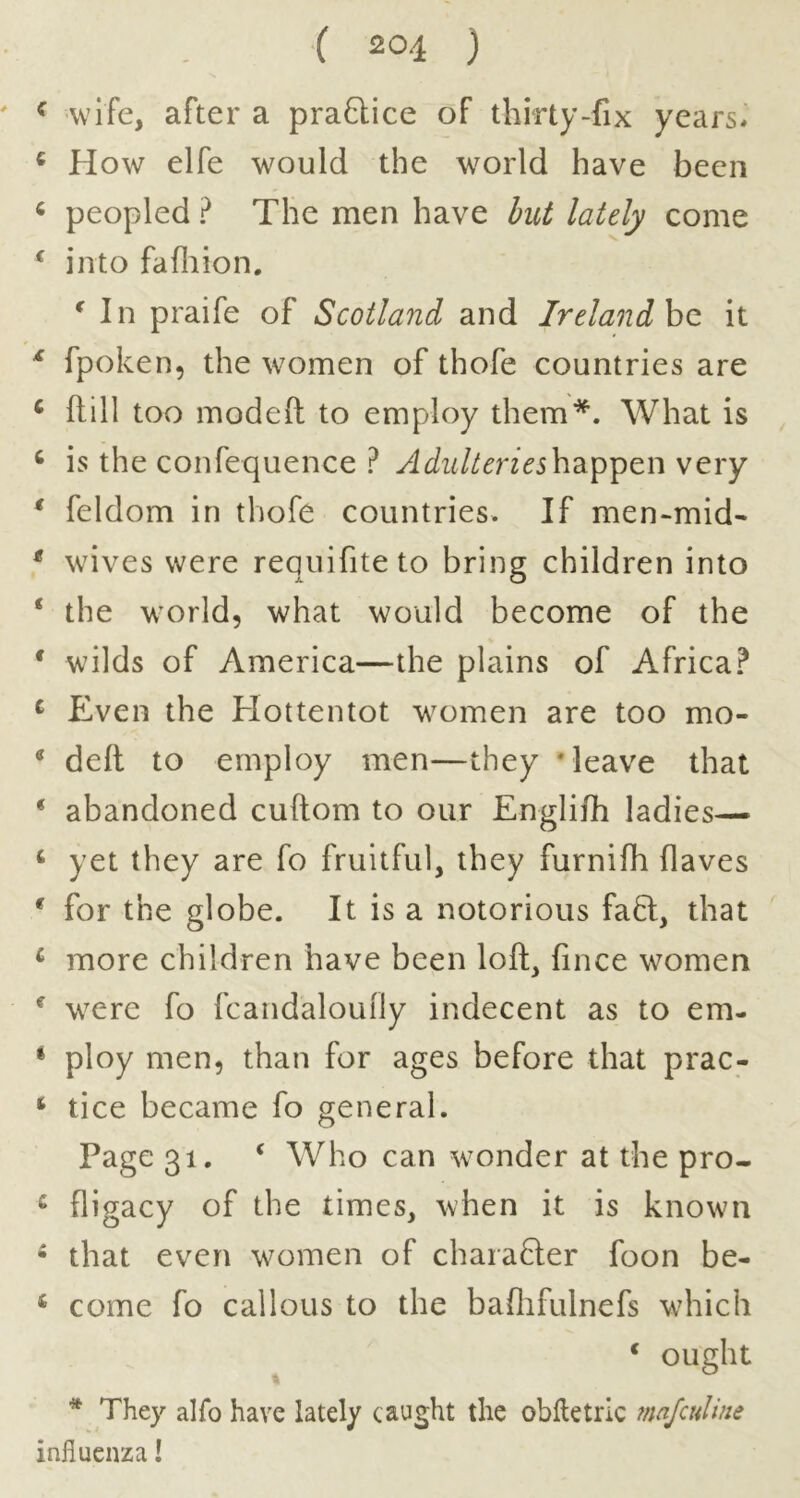 ^ wife, after a praQice of thirty-fix years* ^ How elfe would the world have been « peopled ? The men have but lately come ^ into fafliion. ^ In praife of Scotland and Ireland ho, it ^ fpoken, the women of thofe countries are ‘ ftill too moded to employ them*. What is ‘ is the confequence ? happen very * feldom in thofe countries. If men-mid- * wives were requifiteto bring children into ‘ the world, what would become of the * wilds of America—the plains of Africa? ^ Even the Hottentot women are too mo- * deft to employ men—they ‘leave that * abandoned cuftom to our Englifti ladies— ‘ yet they are fo fruitful, they furnifh flaves * for the globe. It is a notorious fafl, that ^ more children have been loft, fince women ^ were fo fcandaloufly indecent as to em- * ploy men, than for ages before that prac- ‘ tice became fo general. Page 31. ‘ Who can wonder at the pro- ^ fligacy of the times, when it is known * that even women of charafler foon be- ‘ come fo callous to the baflifulnefs wdiich ‘ ought * They alfo have lately caught the oblletric mafeuUne influenza I