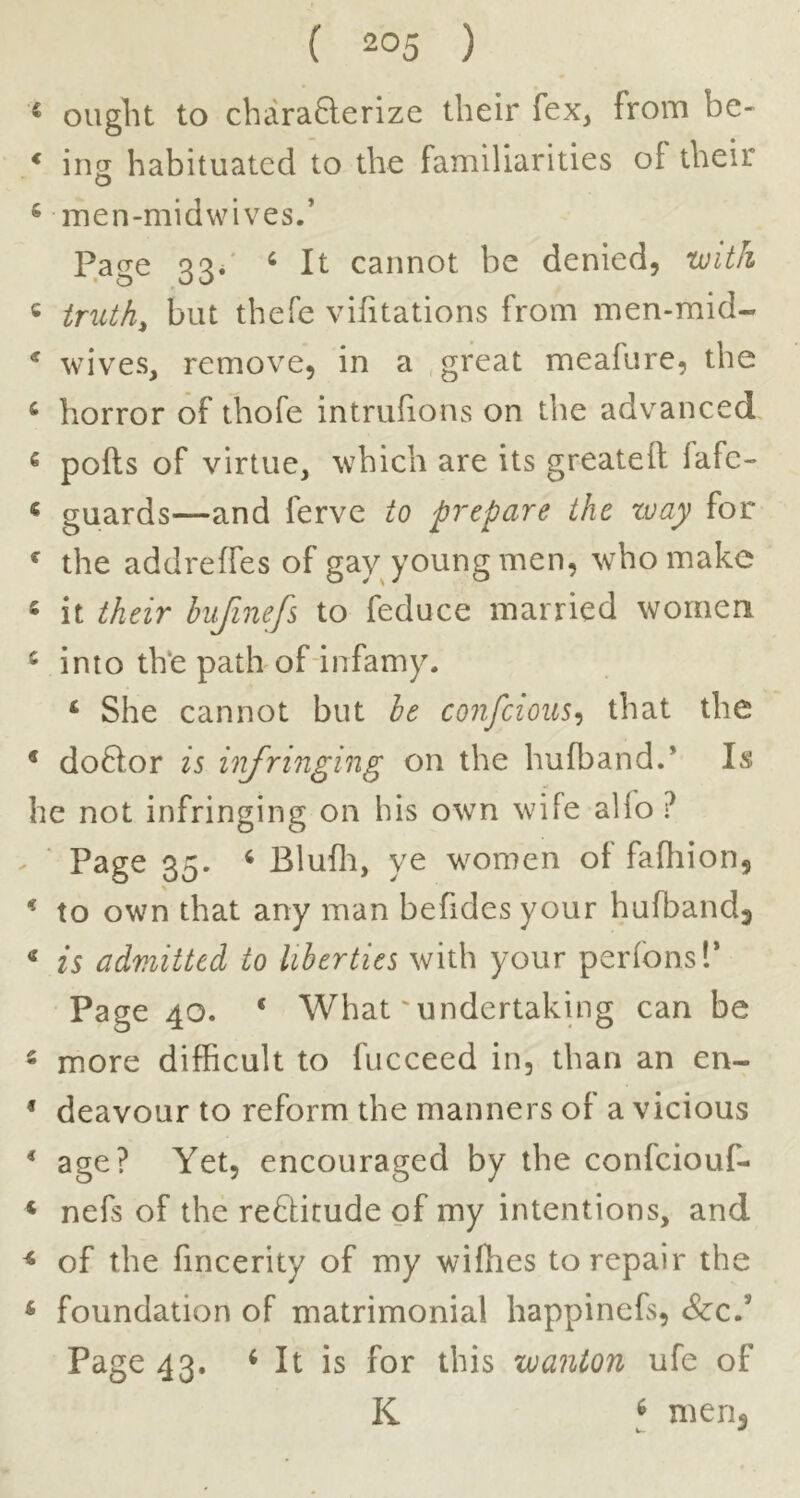 * ought to charaQerize their fex, from be- * ing habituated to the familiarities of their ^ men-midwives.’ Page 33/ ‘ It cannot be denied, with « tnUh, but thefe vifitations from men-mid- * wives, remove, in a .great meafure, the ^ horror of thofe intrufions on the advanced « pods of virtue, which are its greatell fafe- < guards—and ferve to prepare the way for ^ the addreffes of gav young men, who make ‘ it their hiifinefs to feduce married women ^ into the path of infamy. ‘ She cannot but be co7ifcioiis^ that the * doftor is u'lfringmg on the hufbandP Is he not infringing on his own wife alio ? - ‘ Page 35. ^ Blufli, ye women ot fafhion, ^ to own that any man befides your hufbandj * is admitted to liberties with your perfonsl’ Page 40. ‘ What'undertaking can be - more difficult to fucceed in, than an en- * deavour to reform the manners of a vicious * age? Yet, encouraged by the confeiouf- ‘ nefs of the reftitude of my intentions, and ^ of the fincerity of my wiffies to repair the * foundation of matrimonial happinefs, &c.’ Page 43. ^ It is for this wanton ufe of K ^ men^