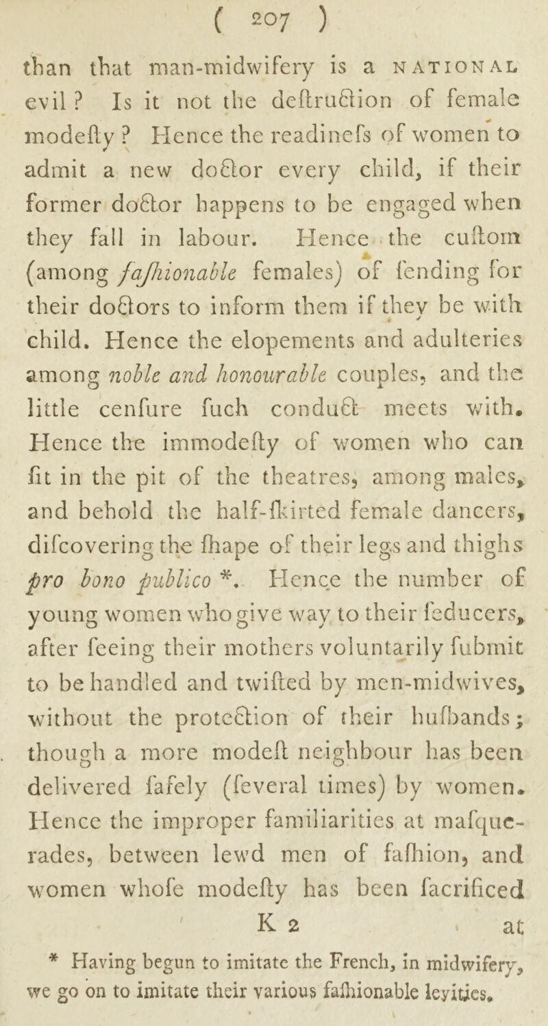 ( 2°7 ) than that man-midwifery is a national evil? Is it not the dcftruftion of female modeflv ? Hence the readinefs of women to * \ admit a new doHor every child, if their former do6lor happens to be engaged when they fall in labour. Hence - the cullom (among fajliionahlt females) of fending for their doQors to inform them if thev be with , ✓ child. Hence the elopements and adulteries among noble and honourable couples, and the little cenfure fuch condu£t meets v/ith. Hence the immodefly of women who can fit in the pit of the theatres, among males^ and behold the half-flcirted female dancers, difcovering the fhape of their legs an d thighs pro hono publico Hence the number of young women who give way to their feducers, after feeing their mothers voluntarily fubmit to be handled and twifted by men-midwives, without the protcQion of their hufi)ands; though a more modeft neighbour has been delivered fafely (feveral times) by women* Hence the improper familiarities at mafquc- rades, between lewd men of fafliion, and women whofe modefly has been facrificed ' K 2 at * Having begun to imitate the French, In midwifery, we go on to imitate their various falliionable leyitics*