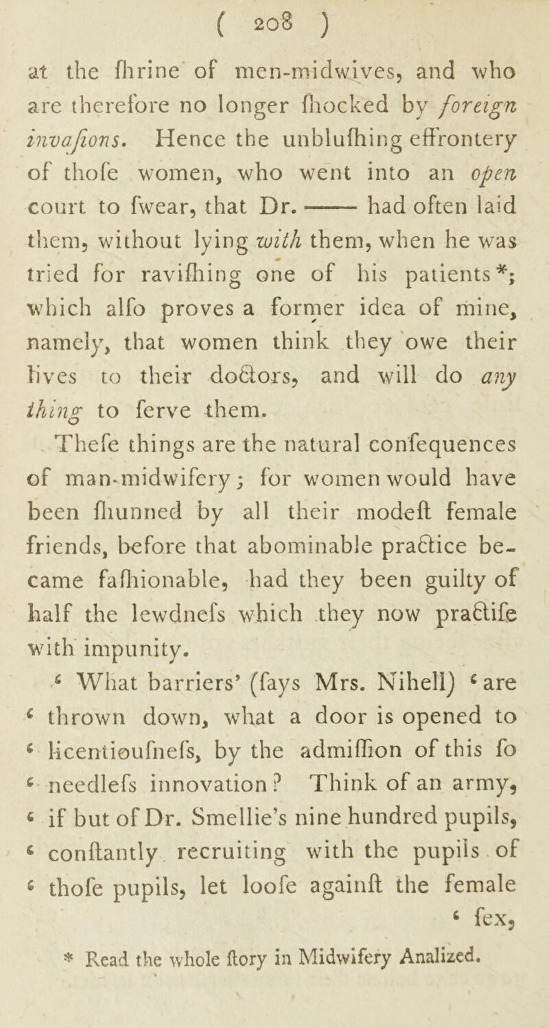 at the flirine’ of mcn-midwives, and who are therefore no longer fnocked by foreign invafions. Hence the unblufhing effrontery of thofe women, who went into an open court to fwear, that Dr. had often laid them, without lying with them, when he was tried for ravifhing one of his patients*; which alfo proves a forrner idea of mine, namely, that women think they ‘owe their lives to their dodtors, and will do any thing to ferve them. Thefe things are the natural confequences of man-midwifery; for women would have been fliunned by all their modeft female friends, before that abominable pradlice be- came fafliionable, had they been guilty of half the lewdnefs which .they now praflife with impunity. > What barriers’ (fays Mrs. Nihell) ^ are ^ thrown down, what a door is opened to ^ licentioufnefs, by the admiffion of this fo ^ needlefs innovation? Think of an army, « if but of Dr. Smellie’s nine hundred pupils, ^ conftantly recruiting with the pupils of ^ thofe pupils, let loofe againft the female ‘ fex, * Read the whole ftory in Midwifery Analized.