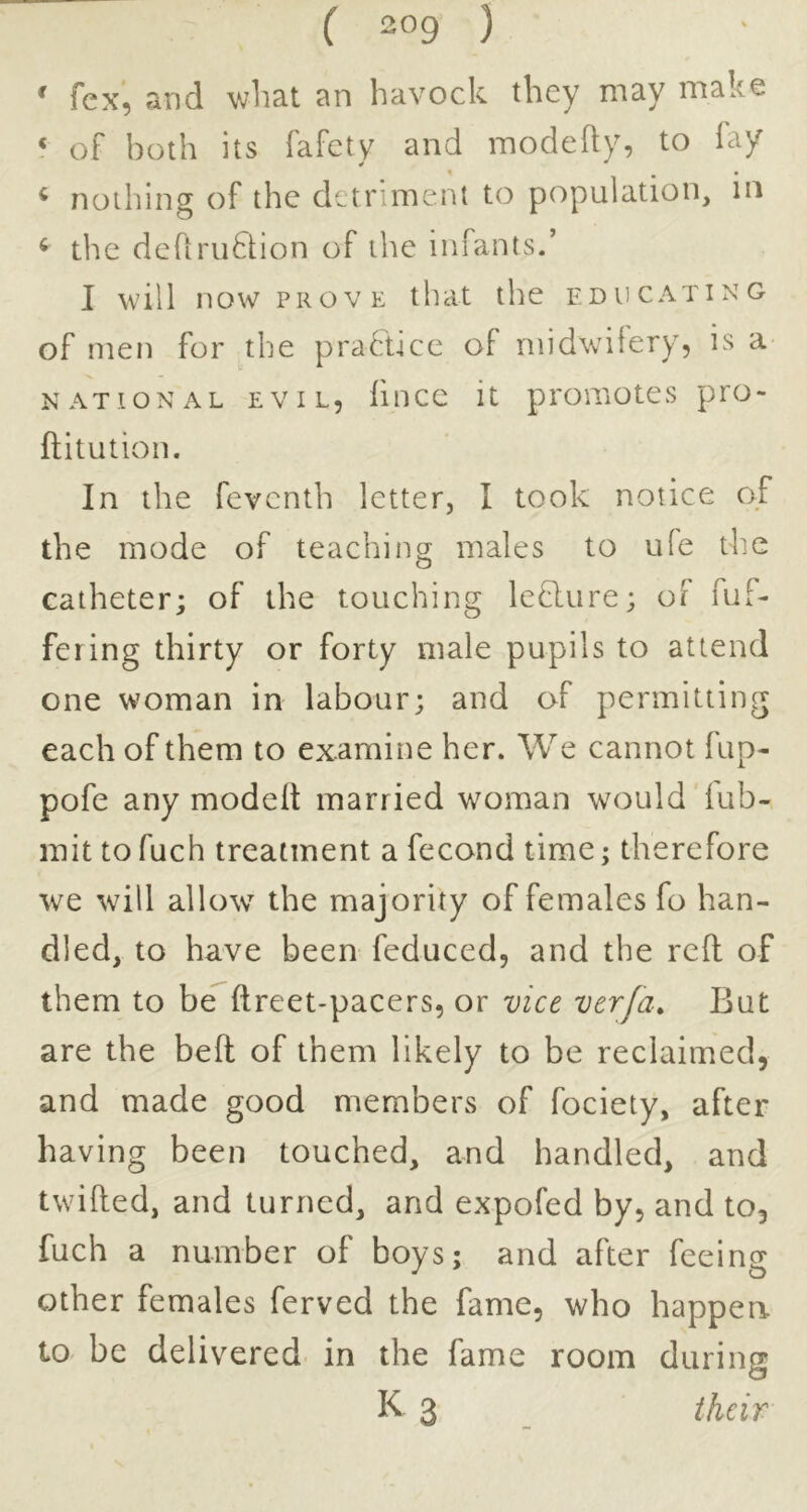 ^ fcx, and wliat an havock they may make ‘ oF both its fafcty and modehy, to lay ^ nothing of the detriment to population, in ^ the defiruftion of the infants/ I will now PROVE that the educating of men for the practice of midwitery, is a NATIONAL EVIL, lincc it pi'omotes pro- ftitution. In the feventh letter, I took notice of the mode of teaching males to ufe the catheter; of the touching leflure; of fuf- fering thirty or forty male pupils to attend one woman in labour; and of permitting each of them to examine her. We cannot fup- pofe any modelt married woman would lub- mit tofuch treatment a fecond time; therefore we will allow the majority of females fo han- dled, to have been feduced, and the reft of them to be ftreet-pacers, or vice verfa. But are the belt of them likely to be reclaimed, and made good members of fociety, after having been touched, and handled, and twilled, and turned, and expofed by, and to, fuch a number of boys; and after feeing other females ferved the fame, who happen to be delivered in the fame room during K 3 their