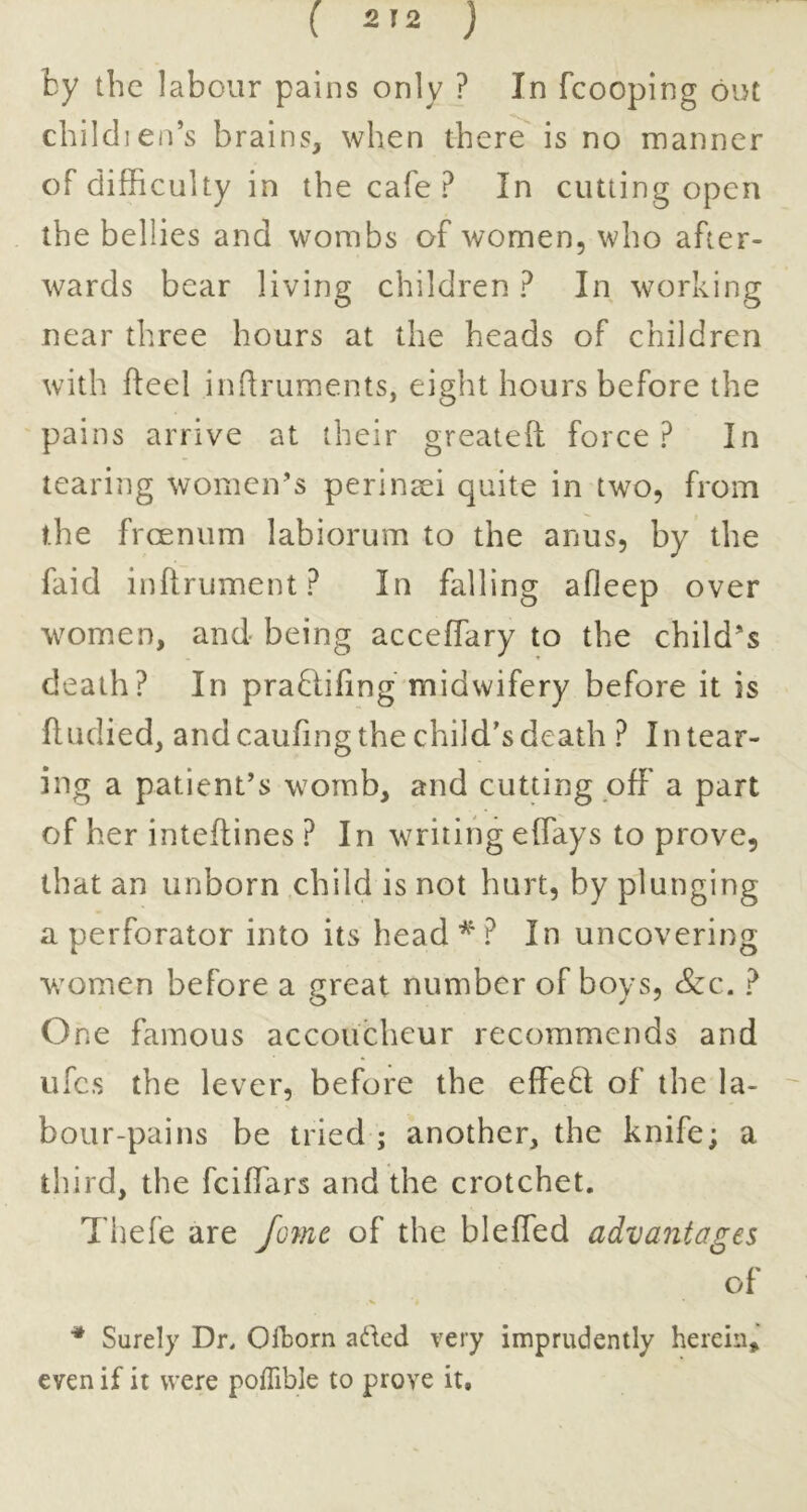 by the labour pains only ? In fcooping out child] en’s b rains, when there is no manner of difficulty in the cafe? In cutting open the bellies and wombs of women, who after- wards bear living children ? In working near three hours at the heads of children with fteel inhruments, eight hours before the pains arrive at their greateft force ? In tearing women’s perineei quite in two, from the frcenum labiorum to the anus, by the faid inftrument? In falling afleep over women, and being acceffary to the child’s death? In pra8;i(ing midwifery before it is fltidied, and caufing the child's death ? In tear- ing a patient’s womb, and cutting off a part of her inteflines ? In writing effays to prove, that an unborn child is not hurt, by plunging a perforator into its head ^ ? In uncovering women before a great number of boys. See. ? One famous accoucheur recommends and iifcs the lever, before the effe6l of the la- bour-pains be tried ; another, the knife; a third, the feiffiars and the crotchet. Thefe are /ome of the bleffed advantages of ■* Surely Dr. Olborn aded very imprudently herein, even if it were pofTible to prove it.