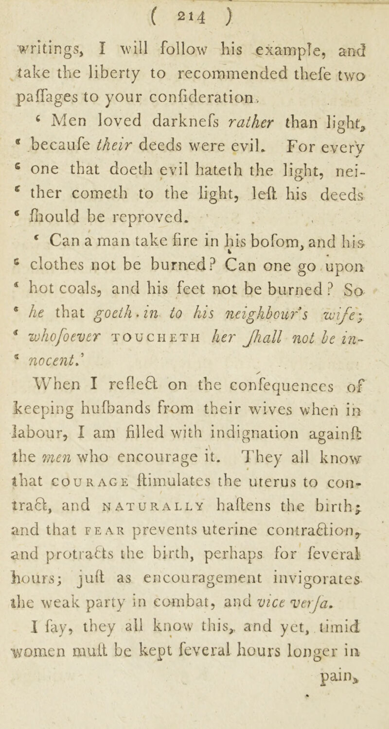 writings, I will follow his example, and take the liberty to recommended thefe two paffages to your confideration. ^ Men loved darknefs rather than light;, * .becaufe their deeds were evih For everV ¥ ® one that doeth evil hateth the lifrht, nei- ^ ther Cometh to the light, left his deeds * hiould be reproved. ' ‘ Can a man take fire in his bofom, and his clothes not be burned? Can one go,upon ‘ hot coals, and his feet not be burned ? So * he that goeth.in to his neighbours ivife''^ * whofoever toucheth her Jhall not he in- ^ nocent' When I refleft on the confequenccs of keeping hufuands from their wives when ih labour, I am filled with indignation againfl the men who encourage it. I’hey all know that COURAGE flimulates the uterus to con- / traSt, and naturally haftens the birth* and that fear prevents uterine comra6lion, and protiahts the birth, perhaps for feveraf hours; juft as encouragement invigorates- the weak party in combat, and vice verja. I fay, they all know this,, and yet, timid women mutt be kept feveral hours longer in pain>