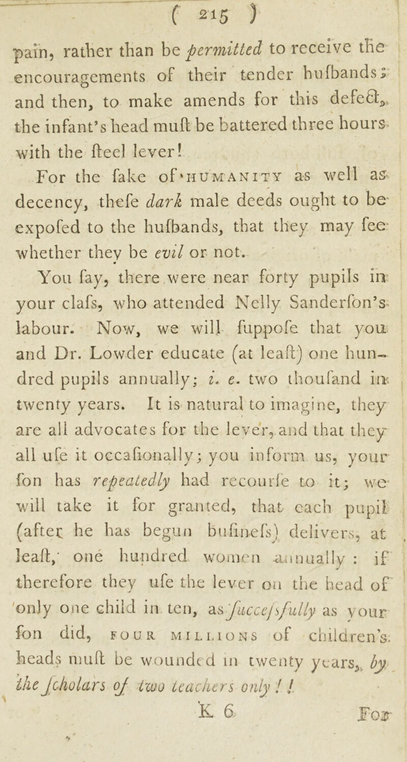 pain, rather than be permitted to receive the encouragements of their tender hiifbandsr and then, to make amends for this defea^^. the infant’s head muft be battered three hours* with the fteel lever! For the fake of'humanity as well as- decency, thefe dark male deeds ought to be- expofed to the hufbands, that they may fee whether they be evil or not. You fay, there were near forty pupils in your clafs, who attended Nelly Sanderfon’s- labour. Now, we will fuppofe that you- and Dr. Lowder educate (at lead:) one hun-^ dred pupils annually; i. e. two thoufand in; twenty years. It is-natural to imagine, they are all advocates for the lever,.and that they all ufe it occafionally; you inform us, your fon has repeatedly had rccourfe to it; we- will take it for granted, that each pupil (after he has begiui bufinefs) delivers, at lead,' one hundred women annually : if therefore they ufe the lever on the head of' 'only one child in ten, -ds'/accclsfully as your fon did, FOUR millions of childrens, heads mull be wounded in twenty years,, by^ ike Jcholars oj two teachers only ! / k d For ^ *