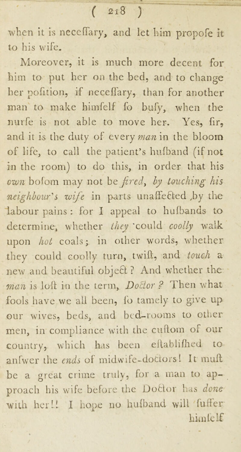 when it is neceffary, and let him propofe it to his wife. Moreover, it is much more decent for him to put her on the bed, and to change her pofition, if necefl'ary, than for another man to make himfelf fo bufv, when the mirfe is not able to move her. Yes, fir, and it is the duty of every man in the bloom of life, to call the patient's hufband (if not in the room) to do this, in order that his own bofom may not be Jivedy hy touching Ins neighbours wife in p^arts unaffected ,by the labour pains : for I appeal to hufbands to determine, whether they 'could coolly walk upon hot coals; in other words, whether they could coolly turn, twift, and touch a new and beautiful objeCt ? And whether the man is loll in the term. Doctor ? Then what fools liave we all been, lb tamely to give up our waves, beds, and bed-rooms to other men, in compliance with the cuftom of our country, which has been ellablifhcd to aniwer the ends of midwiFe-doCtors 1 It mull be a great crime truly, for a man to ap- proach his wdfe before the DoClor has done with her I! I hope no hufband will fuller himfelf