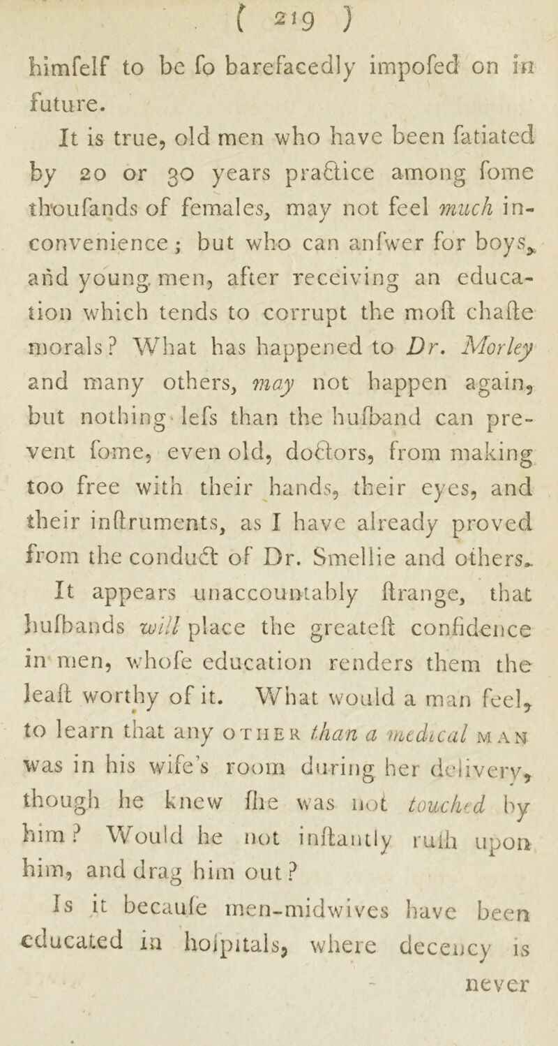 himfelf to be fo barefacedly impofed on in future. It is true, old men who have been fatiated by 20 or 30 years pra8:ice among fome thoLifands of females, mav not feel much in- convenience; but who can anfwer for boys^ and young, men, after receiving an educa- tion which tends to corrupt the moft chafte morals? What has happened to Dr. Morley and many others, 7nay not happen again, but nothing-lefs than the hufoand can pre- vent fome, even old, dodlors, from making too free with their hands, their eyes, and their inftruments, as I have already proved from the condudl of Dr. Smellie and others.. It appears unaccountably ftrange, that hufbands will place the greateft confidence in men, v/hofe education renders them the leall worthy of it. What would a man feel, to learn that any other than a vicdtcal man was in his wife’s room during her delivery, though he knew flie was not touched by him? Would he not inftantiy ruih upon him, and drag him out ? Is it becaide men-midwives have been educated in hoipitals, where decency is never