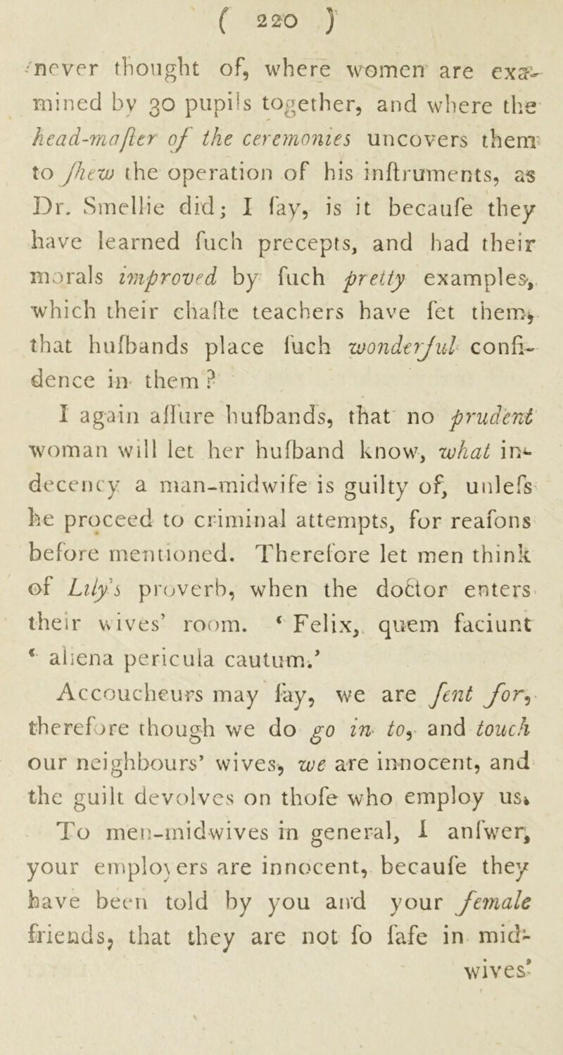 ( 2 20 ) ''never thought of, where women' are exa- mined by 30 pupils together, and where the head-mafitr of the ceremonies uncovers them? to Jlievo the operation of his inftruments, as Dr. Smellie did; I fay, is it becaufe they have learned fuch precepts, and had their morals improved by fuch pretty examples-,, which their chaflc teachers have fet them^ that hufbands place fuch wonderjul confi- dence in them ? I again allure hufbands, that no prudent' woman will let her hufband know, what in^ decency a man-midwife'is guilty of, unlefs he proceed to criminal attempts, for reafons before mentioned. Therelore let men think of Lily’s prc^verb, when the doctor enters- their wives’ room. ‘ Felix,, quern faciunt ‘ ahena pericula cautumd Accoucheurs may fay, we are fcnt for^- therefore though we do go in tOy and touch our neighbours’ wives, we are innocent, and the guilt devolves on thofe who employ usi To men-inidwives in general, 1 anfwmr, your emplo\ers are innocent, becaufe they have been told by you aird your female friendSj that they are not fo fafe in mid- wives*