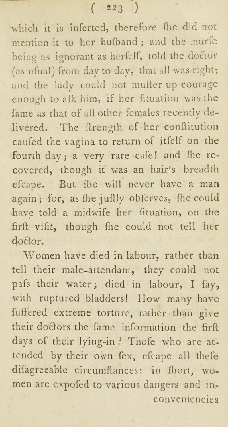 ( *23 ) which it is inferted, therefore flie did not mention it to her huftand ; and the /nurfe beinp' as i^orant as herfelf, told tlie do8:or (as iifual) from day to day, that all was right; and the lady could not muftcr up courage enoimh to afl<. him, if her fituation was the fame as that of all other females recently de- livered. The fcrength of her conftitutioii caufed the vagina to return of itfelf on the fourth day; a very rare-cafe! and flie re- covered, though it was an hair’s breadth • efcape. But flie will never have a man again; for, asfliejuftly obferves, flie could have told a midwife her fituation, on the firfl vifit, though flie could not tell her doftor. Women have died in labour, rather than tell their male-attendant, they could not pafs their water; died in labour, I fay, with ruptured bladders! How many have buffered extreme torture, rather - than give their doHors the fame information the firfl days of their lying-in ? Thofe who are at- tended by their own fex, efcape all thefe difagreeable circumftances: in fliort, wo- men are expofed to various dangers and in- conveniencies