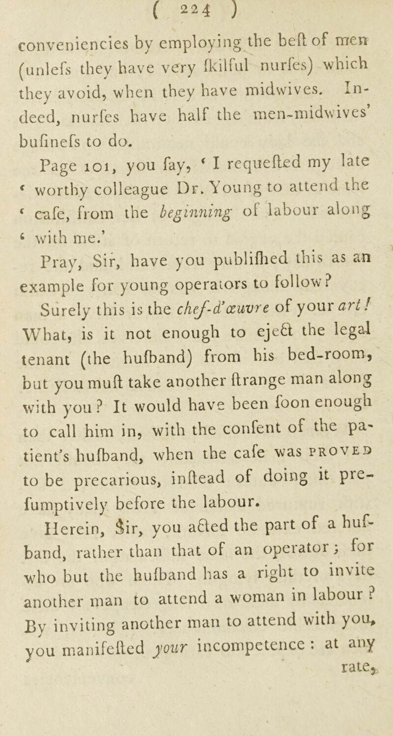 convenicncies by employing the bed of men (iinlefs they have very fkilful nurfes) which they avoid, when they have midwives. In- deed, nurfes have half the men-midwives bufinefs to do. Page 101, you fay, ^ I requefted my late ^ worthy colleague Dr. Young to attend the ‘ cufe, from the heginriing oi labour along ^ wdth me.’ Pray, Sir, have you publiflied this as an example for young operators to follow.^ Surely this is the chef-d’xavre of your art! What, is it not enough to ejed the legal tenant (the hufbandj from his bed-roomj but you mud take another drange man along with you ? It would have been foon enough to call him in, with the confent of the pa- tient’s hufband, when the cafe was proved to be precarious, indead of doing it pre- fumptively before the labour. Herein, Jir, you aBed the part of a huf- band, rather than that of an operator; for who but the hufband has a right to invite another man to attend a woman in labour ? By inviting another man to attend with you^ you manifeded your incompetence : at any ratCj