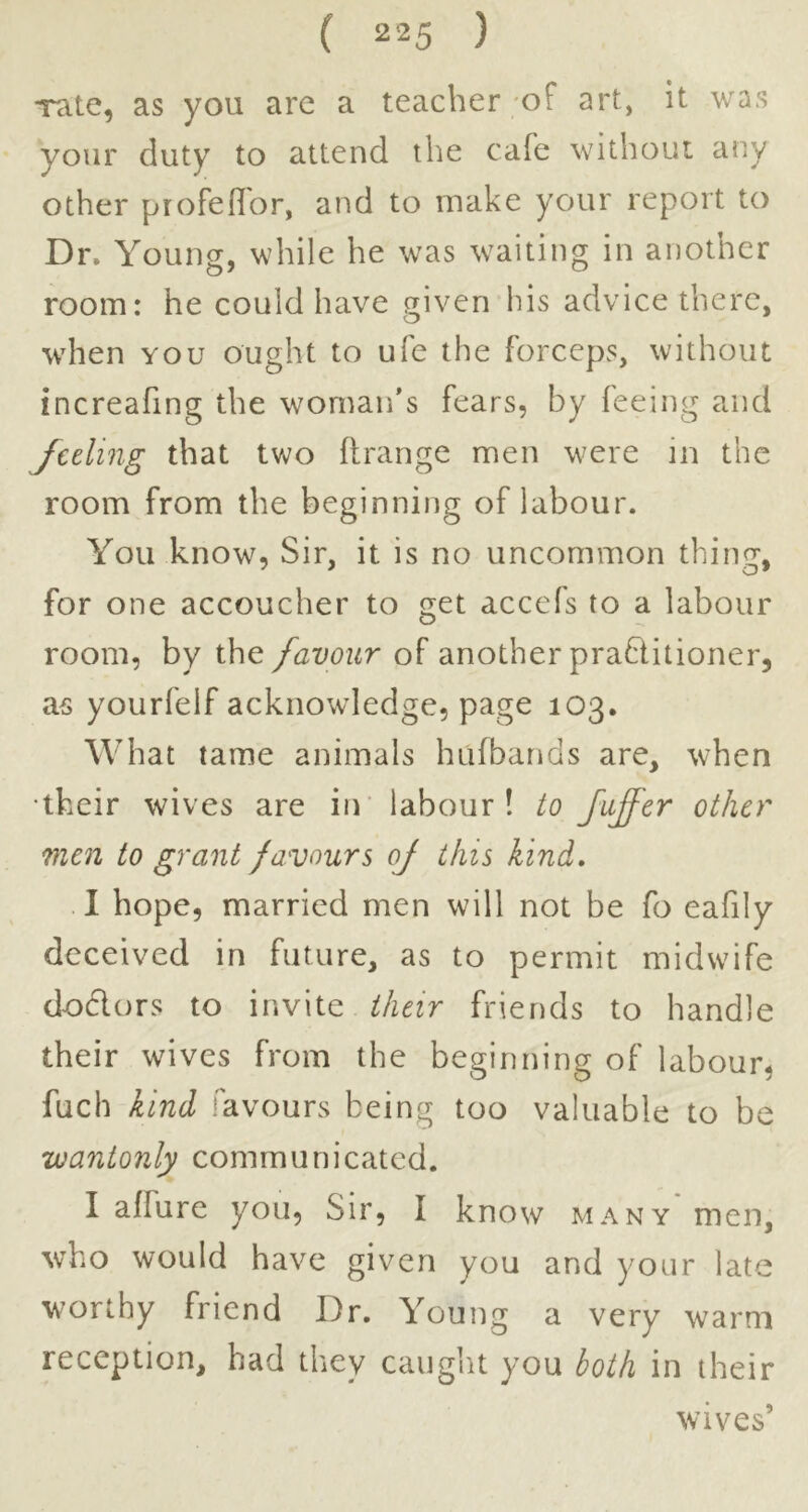 rate, as you arc a teacher of art, it was your duty to attend the cafe without any other profeflbr, and to make your report to Dr. Young, while he was waiting in another room: he could have given his advice there, when YOU ought to ufe the forceps, without increafing the woman’s fears, by feeing and Jceling that two flrange men were in the room from the beginning of labour. You know, Sir, it is no uncommon thing, for one accoucher to get accefs to a labour room, by the favour of another prablitioner, as yourfelf acknowledge, page 103. What tame animals hufbands are, when •their wives are in’ labour! to faffer other men to grant favours oj this kind. I hope, married men will not be fo eafily deceived in future, as to permit midwife dodors to invite their friends to handle their wives from the beginning of labour, fuch kind favours being too valuable to be 'wantonly communicated. I affure you. Sir, I know many men, who would have given you and your late worthy friend Dr. Young a very warm reception, had they caught you both in their