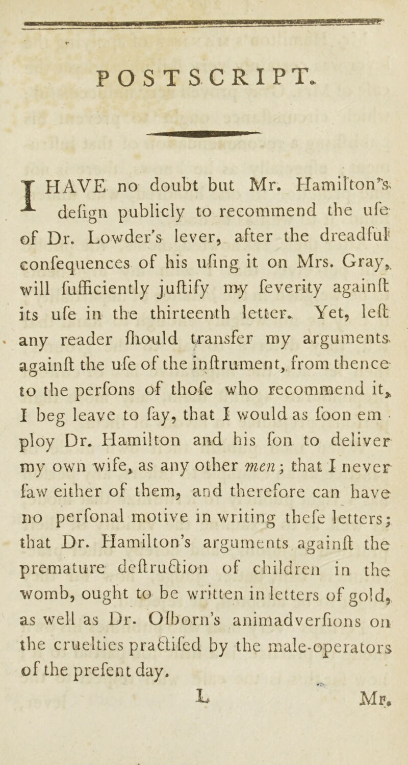 POSTSCRIPT. T HAVE no doubt but Mr. Hamilton’'s< ^ defign publicly to recommend the ufe of Dr. Lowder's lever, after the dreadful’ Gonfequences of his ufing it on Mrs. Gray,, will fufficiently j uflify my fe verity again (I its ufe in the thirteenth letter.. Yet, led « any reader fliould transfer my arguments, asainft the ufe of the inftrument, from thence to the pcrfons of thofe who recommend it,, I beg leave to fay, that I would as foon em • ploy Dr. Hamilton and his fon to deliver my own wife, as any other men; that I never faw either of them, and therefore can have no perfonal motive in writing thcfe letters; that Dr. Hamilton’s arguments againfl the premature deftruflion of children in the womb, ought to be written in letters of gold, as well as Dr. Olborn’s animadverfions on the cruelties pratlifed by the male-operators of the prefent day. L Mr.