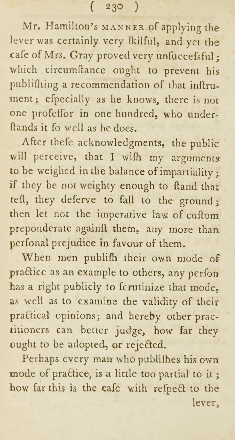 Mr. Hamilton’s manner of applying the lever was certainly very fkilful, and yet the cafe of Mrs. Gray proved very unfuccefsful ; which circumftance ought to prevent his publifhing a recommendation of that inflru- ment; efpecially as he knows, there is not one profefTor in one hundred, who under- ftands it fo well as he does. .After thefe acknowledgments, the public will perceive, that I wifh my arguments to be weighed in the balance of impartiality; if they be not weighty enough to Hand that teft, they deferve to fall to the ground y then let not the imperative law of cuftom preponderate againfl them, any more than perfonal prejudice in favour of them. When men publifb their own mode of practice as an example to others, any perfon has a right publicly to ferutinize that mode, as well as to examine the validity of their praCtical opinions; and hereby other prac- titioners can better judge, how far they ought to be adopted, or rejeded. Perhaps every man who pubiifhes his own mode of praQice, is a little too partial to it; how far this is the cafe with refpeft to the lever.
