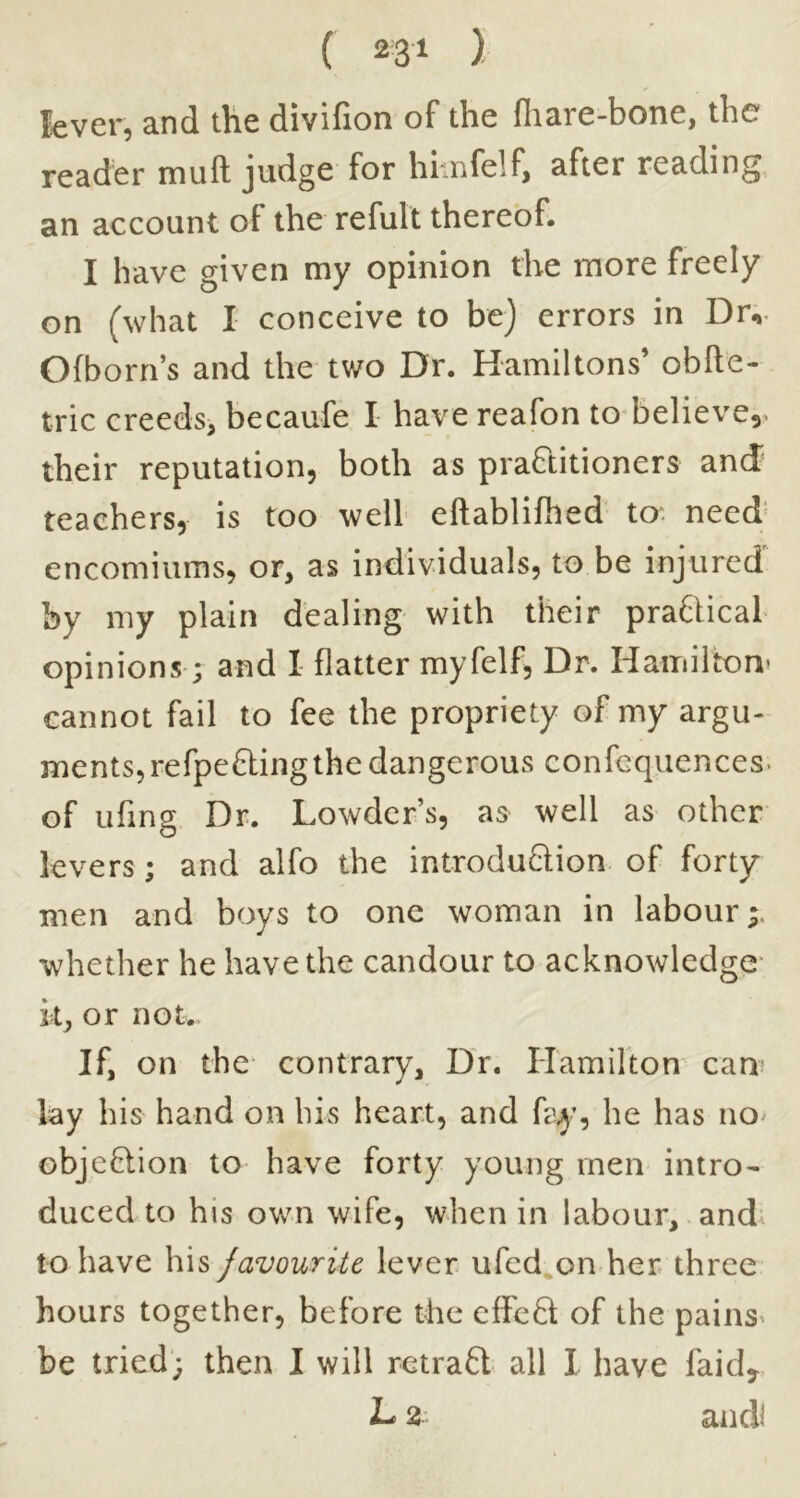 lever, and the divifion of the fliare-bone, the reader muft Jtidge for himfelf, after reading^, an account of the refult thereof. I have given my opinion the more freely on (what I conceive to be) errors in Dr,. Ofborn’s and the tv/o Dr. Hamiltons’ obfte- tric creeds, becaufe I have reafon to^believe,. their reputation, both as praQitioners and teachers, is too well eftablifhed to. need' encomiums, or, as individuals, to be injured by my plain dealing with their praDical opinions; and I flatter myfelf, Dr. Hamilton* cannot fail to fee the propriety of my argu- ments, refpefting the dangerous confequences. of ufing Dr. Lowder’s, as well as other levers; and alfo the introdu6lion of forty men and boys to one woman in labour;, whether he have the candour to acknowledge- k, or not. If, on the- contrary. Dr. Hamilton cam lay his hand on his heart, and fay, he has no^ objeHion to have forty young men intro- duced to his own wife, when in labour, and. to have his favourite lever ufed.on her three hours together, before the cffefl of the pains- be tried; then I will retrafl all I have faid, L 2 and