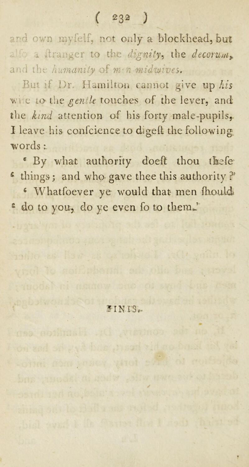 9j\d own myfelf, not only a blockhead, but A itranger to the dignity^ the decoru/fi^ and ihv, himanily of mn wJdvjives. But if Dr. Hamiitoii cannot give up his wi c lo the gentle touchers of the lever, and tlie kind attention of his forty male-pupils,. I leave his confcience to di2;e(l the followin^:^ o o words * By what authority doeft thou tkefe ^ things; and who^ gave thee this authority ^ Whatfoever ye would that men fhouids * do to you, do ye even fo to themj' ?iNrs.. ✓